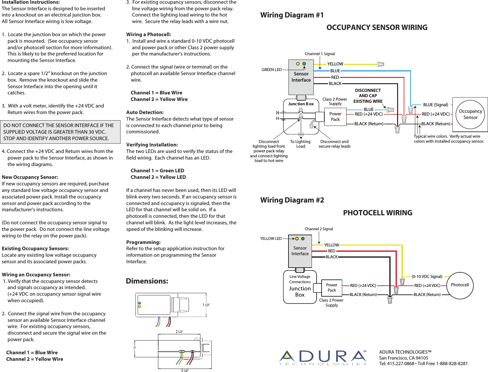 Wiring Diagram #1OCCUPANCY SENSOR WIRINGWiring Diagram #2PHOTOCELL WIRINGClass 2 Power SupplyRED (+24 VDC)BLACK (Return)(0-10 VDC Signal)Line VoltageConnectionsBLACKREDYELLOWJunctionBoxPhotocellPowerPackSensorInterfaceInstallation Instructions:The Sensor Interface is designed to be inserted into a knockout on an electrical junction box.  All Sensor Interface wiring is low voltage.1.  Locate the junction box on which the power      pack is mounted.  (See occupancy sensor      and/or photocell section for more information).      This is likely to be the preferred location for      mounting the Sensor Interface.2.  Locate a spare 1/2” knockout on the junction      box.  Remove the knockout and slide the      Sensor Interface into the opening until it      catches.3.  With a volt meter, identify the +24 VDC and      Return wires from the power pack. 4. Connect the +24 VDC and Return wires from the      power pack to the Sensor Interface, as shown in      the wiring diagrams.New Occupancy Sensor:If new occupancy sensors are required, purchase any standard low voltage occupancy sensor and associated power pack. Install the occupancy sensor and power pack according to the manufacturer’s instructions.(Do not connect the occupancy sensor signal to the power pack.  Do not connect the line voltage wiring to the relay on the power pack).Existing Occupancy Sensors:Locate any existing low voltage occupancy sensor and its associated power packs. Wiring an Occupancy Sensor: 1. Verify that the occupancy sensor detects      and signals occupancy as intended.       (+24 VDC on occupancy sensor signal wire      when occupied).2.  Connect the signal wire from the occupancy      sensor an available Sensor Interface channel      wire.  For existing occupancy sensors,      disconnect and secure the signal wire on the      power pack.    Channel 1 = Blue Wire    Channel 2 = Yellow Wire3.  For existing occupancy sensors, disconnect the      line voltage wiring from the power pack relay.       Connect the lighting load wiring to the hot      wire.  Secure the relay leads with a wire nut.Wiring a Photocell:1.  Install and wire a standard 0-10 VDC photocell      and power pack or other Class 2 power supply      per the manufacturer’s instructions.2. Connect the signal (wire or terminal) on the     photocell an available Sensor Interface channel     wire.     Channel 1 = Blue Wire    Channel 2 = Yellow WireAuto Detection:The Sensor Interface detects what type of sensor is connected to each channel prior to being commissioned.  Verifying Installation:The two LEDs are used to verify the status of the field wiring.  Each channel has an LED.    Channel 1 = Green LED    Channel 2 = Yellow LEDIf a channel has never been used, then its LED will blink every two seconds. If an occupancy sensor is connected and occupancy is signaled, then the LED for that channel will be solid on.  If a photocell is connected, then the LED for that channel will blink.  As the light level increases, the speed of the blinking will increase. Programming:Refer to the setup application instruction for information on programming the Sensor Interface. YELLOW LEDChannel 2 SignalADURA TECHNOLOGIES™San Francisco, CA 94105Tel: 415.227.0868 • Toll Free 1-888-828-8281SensorInterfaceDO NOT CONNECT THE SENSOR INTERFACE IF THE SUPPLIED VOLTAGE IS GREATER THAN 30 VDC.  STOP AND IDENTIFY ANOTHER POWER SOURCE.   TMBLACK (Return)   RED (+24 VDC)1 1/2”2 1/2”1”3 1/4”Dimensions:YELLOWRED (+24 VDC)BLACK (Return)PowerPackClass 2 Power SupplyTo Lighting LoadDisconnect andsecure relay leadsDisconnectlighting load frompower pack relayand connect lightingload to hot wireBLUEDISCONNECTAND CAPEXISTING WIREJunc tion B oxSensorInterfaceNHTypical wire colors.  Verify actual wire colors with installed occupancy sensor.Channel 1 SignalOccupancySensorGREEN LEDRED (+24 VDC)BLACK (Return)BLUE (Signal)BLACKREDBLUE