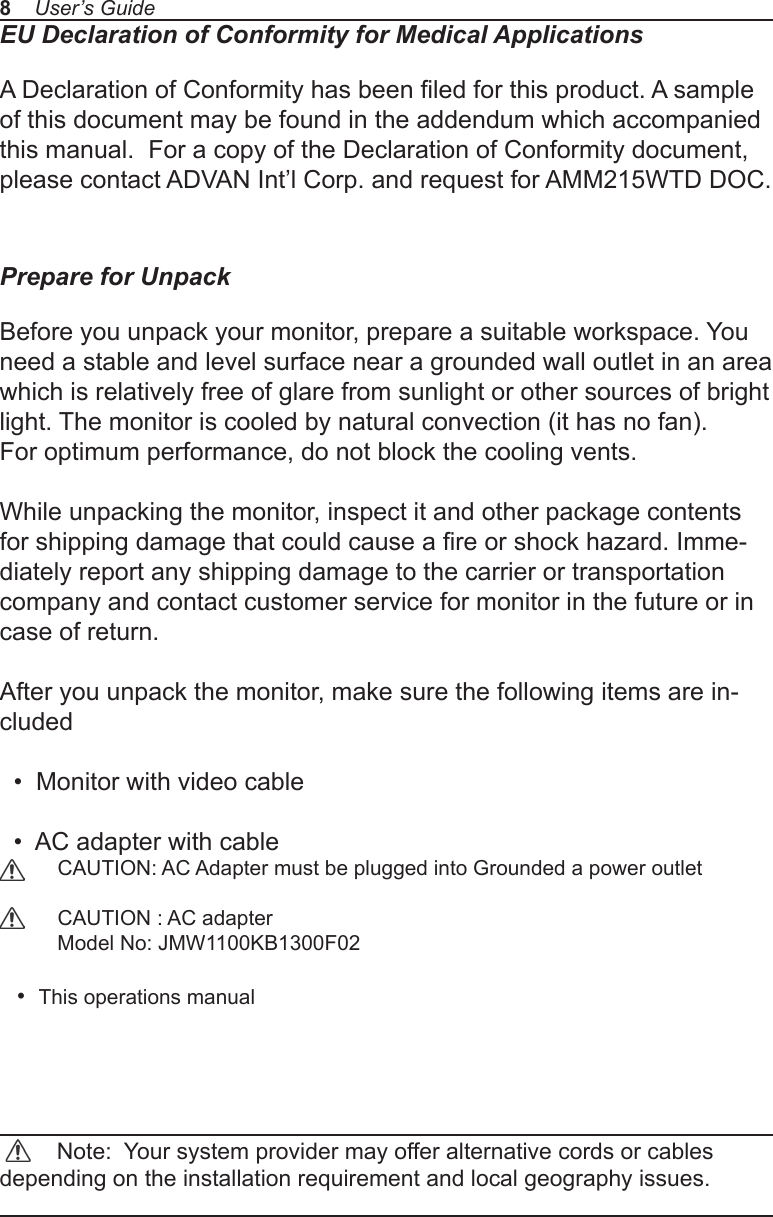 EU Declaration of Conformity for Medical ApplicationsA Declaration of Conformity has been led for this product. A sample of this document may be found in the addendum which accompanied this manual.  For a copy of the Declaration of Conformity document, please contact ADVAN Int’l Corp. and request for AMM215WTD DOC.Prepare for UnpackBefore you unpack your monitor, prepare a suitable workspace. You need a stable and level surface near a grounded wall outlet in an area which is relatively free of glare from sunlight or other sources of bright light. The monitor is cooled by natural convection (it has no fan). For optimum performance, do not block the cooling vents.While unpacking the monitor, inspect it and other package contents for shipping damage that could cause a re or shock hazard. Imme-diately report any shipping damage to the carrier or transportation company and contact customer service for monitor in the future or in case of return.After you unpack the monitor, make sure the following items are in-cluded  •  Monitor with video cable  •  AC adapter with cable           CAUTION: AC Adapter must be plugged into Grounded a power outlet          CAUTION : AC adapter          Model No: JMW1100KB1300F02       •  This operations manual          Note:  Your system provider may offer alternative cords or cables depending on the installation requirement and local geography issues.8    User’s Guide