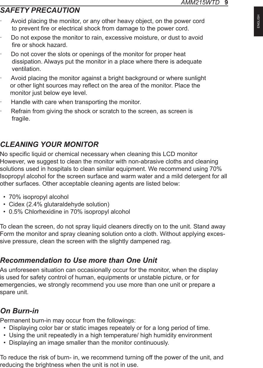 SAFETY PRECAUTION·  Avoid placing the monitor, or any other heavy object, on the power cord        to prevent re or electrical shock from damage to the power cord.·  Do not expose the monitor to rain, excessive moisture, or dust to avoid        re or shock hazard.·  Do not cover the slots or openings of the monitor for proper heat        dissipation. Always put the monitor in a place where there is adequate       ventilation.·  Avoid placing the monitor against a bright background or where sunlight       or other light sources may reect on the area of the monitor. Place the       monitor just below eye level.·  Handle with care when transporting the monitor.·  Refrain from giving the shock or scratch to the screen, as screen is        fragile.CLEANING YOUR MONITORNo specic liquid or chemical necessary when cleaning this LCD monitorHowever, we suggest to clean the monitor with non-abrasive cloths and cleaning solutions used in hospitals to clean similar equipment. We recommend using 70% Isopropyl alcohol for the screen surface and warm water and a mild detergent for all other surfaces. Other acceptable cleaning agents are listed below:  •  70% isopropyl alcohol  •  Cidex (2.4% glutaraldehyde solution)  •  0.5% Chlorhexidine in 70% isopropyl alcoholTo clean the screen, do not spray liquid cleaners directly on to the unit. Stand away Form the monitor and spray cleaning solution onto a cloth. Without applying exces-sive pressure, clean the screen with the slightly dampened rag.Recommendation to Use more than One UnitAs unforeseen situation can occasionally occur for the monitor, when the display is used for safety control of human, equipments or unstable picture, or for emergencies, we strongly recommend you use more than one unit or prepare a spare unit.AMM215WTD   9ENGLISHOn Burn-inPermanent burn-in may occur from the followings:   •  Displaying color bar or static images repeately or for a long period of time.   •  Using the unit repeatedly in a high temperature/ high humidity environment  •  Displaying an image smaller than the monitor continuously.To reduce the risk of burn- in, we recommend turning off the power of the unit, and reducing the brightness when the unit is not in use. 