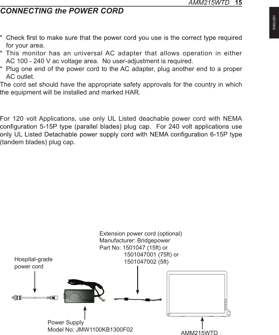 CONNECTING the POWER CORD*   for your area.*   This  monitor has  an universal  AC  adapter  that  allows operation in either  AC 100 - 240 V ac voltage area.  No user-adjustment is required.*   Plug one end of the power cord to the AC adapter, plug another end to a proper AC outlet.The cord set should have the appropriate safety approvals for the country in which the equipment will be installed and marked HAR.For 120 volt Applications, use only  UL  Listed deachable power  cord with  NEMA (tandem blades) plug cap.AMM215WTD   15Hospital-grade power cordPower SupplyModel No: JMW1100KB1300F02  AMM215WTDExtension power cord (optional)Manufacturer: BridgepowerPart No: 1501047 (15ft) or               1501047001 (75ft) or               1501047002 (5ft)ENGLISH