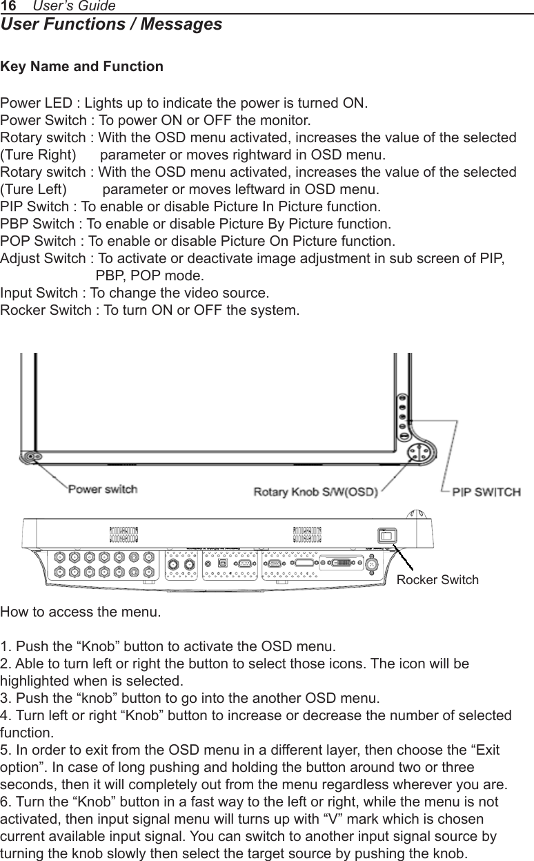 16    User’s GuideUser Functions / MessagesKey Name and FunctionPower LED : Lights up to indicate the power is turned ON.Power Switch : To power ON or OFF the monitor.Rotary switch : With the OSD menu activated, increases the value of the selected (Ture Right)      parameter or moves rightward in OSD menu.Rotary switch : With the OSD menu activated, increases the value of the selected (Ture Left)         parameter or moves leftward in OSD menu.PIP Switch : To enable or disable Picture In Picture function.PBP Switch : To enable or disable Picture By Picture function.POP Switch : To enable or disable Picture On Picture function.Adjust Switch : To activate or deactivate image adjustment in sub screen of PIP,              PBP, POP mode.Input Switch : To change the video source.Rocker Switch : To turn ON or OFF the system.How to access the menu.1. Push the “Knob” button to activate the OSD menu.2. Able to turn left or right the button to select those icons. The icon will behighlighted when is selected.3. Push the “knob” button to go into the another OSD menu.4. Turn left or right “Knob” button to increase or decrease the number of selectedfunction.5. In order to exit from the OSD menu in a different layer, then choose the “Exitoption”. In case of long pushing and holding the button around two or threeseconds, then it will completely out from the menu regardless wherever you are.6. Turn the “Knob” button in a fast way to the left or right, while the menu is notactivated, then input signal menu will turns up with “V” mark which is chosencurrent available input signal. You can switch to another input signal source byturning the knob slowly then select the target source by pushing the knob.Rocker Switch