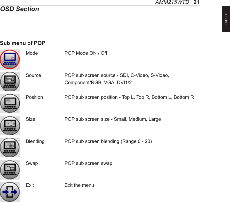 Mode    POP Mode ON / OffSource    POP sub screen source - SDI, C-Video, S-Video,     Component/RGB, VGA, DVI1/2Position    POP sub screen position - Top L, Top R, Bottom L, Bottom RSize   POP sub screen size - Small, Medium, LargeBlending   POP sub screen blending (Range 0 - 20)Swap    POP sub screen swapExit    Exit the menuSub menu of POPAMM215WTD   21OSD SectionENGLISH
