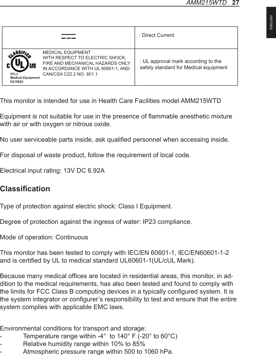 This monitor is intended for use in Health Care Facilities model AMM215WTDEquipment is not suitable for use in the presence of ammable anesthetic mixture with air or with oxygen or nitrous oxide.No user serviceable parts inside, ask qualied personnel when accessing inside.For disposal of waste product, follow the requirement of local code.Electrical input rating: 13V DC 6.92AClassicationType of protection against electric shock: Class I Equipment.Degree of protection against the ingress of water: IP23 compliance.Mode of operation: ContinuousThis monitor has been tested to comply with IEC/EN 60601-1, IEC/EN60601-1-2 and is certied by UL to medical standard UL60601-1(UL/cUL Mark).Because many medical ofces are located in residential areas, this monitor, in ad-dition to the medical requirements, has also been tested and found to comply with the limits for FCC Class B computing devices in a typically congured system. It is the system integrator or congurer’s responsibility to test and ensure that the entire system complies with applicable EMC laws.Environmental conditions for transport and storage:-  Temperature range within -4°  to 140° F (-20° to 60°C)-  Relative humidity range within 10% to 85%-  Atmospheric pressure range within 500 to 1060 hPa.: UL approval mark according to thesafety standard for Medical equipment: Direct CurrentMEDICAL EQUIPMENTWITH RESPECT TO ELECTRIC SHOCK,FIRE AND MECHANICAL HAZARDS ONLYIN ACCORDANCE WITH UL 60601-1, ANDCAN/CSA C22.2 NO. 601.151LJ Medical Equipment E215822AMM215WTD   27ENGLISH
