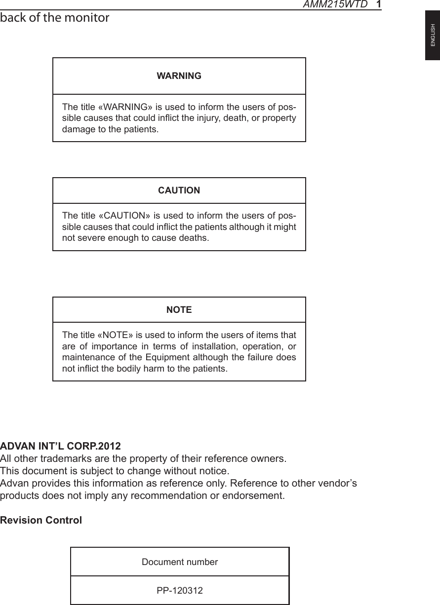 back of the monitorADVAN INT’L CORP.2012             All other trademarks are the property of their reference owners.This document is subject to change without notice.Advan provides this information as reference only. Reference to other vendor’s products does not imply any recommendation or endorsement.Revision ControlWARNINGThe title «WARNING» is used to inform the users of pos-sible causes that could inict the injury, death, or property damage to the patients. CAUTIONThe title «CAUTION» is used to inform the users of pos-sible causes that could inict the patients although it might not severe enough to cause deaths. NOTEThe title «NOTE» is used to inform the users of items that are of importance in terms of installation, operation, or maintenance of the Equipment although the failure does not inict the bodily harm to the patients. Document numberPP-120312AMM215WTD   1ENGLISH