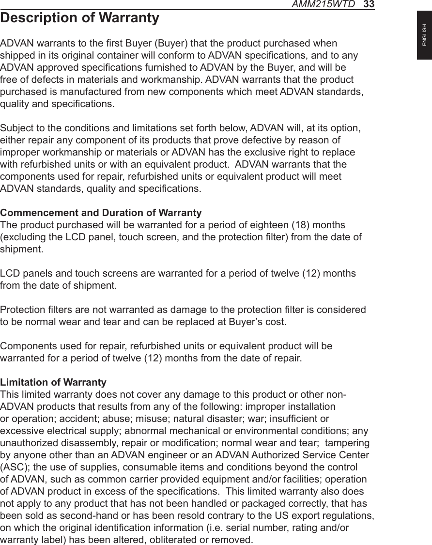 AMM215WTD   33ENGLISHDescription of WarrantyADVAN warrants to the rst Buyer (Buyer) that the product purchased when shipped in its original container will conform to ADVAN specications, and to any ADVAN approved specications furnished to ADVAN by the Buyer, and will be free of defects in materials and workmanship. ADVAN warrants that the product purchased is manufactured from new components which meet ADVAN standards, quality and specications. Subject to the conditions and limitations set forth below, ADVAN will, at its option, either repair any component of its products that prove defective by reason of improper workmanship or materials or ADVAN has the exclusive right to replace with refurbished units or with an equivalent product.  ADVAN warrants that the components used for repair, refurbished units or equivalent product will meet ADVAN standards, quality and specications.Commencement and Duration of WarrantyThe product purchased will be warranted for a period of eighteen (18) months (excluding the LCD panel, touch screen, and the protection lter) from the date of shipment. LCD panels and touch screens are warranted for a period of twelve (12) months from the date of shipment. Protection lters are not warranted as damage to the protection lter is considered to be normal wear and tear and can be replaced at Buyer’s cost.Components used for repair, refurbished units or equivalent product will be warranted for a period of twelve (12) months from the date of repair. Limitation of WarrantyThis limited warranty does not cover any damage to this product or other non-ADVAN products that results from any of the following: improper installation or operation; accident; abuse; misuse; natural disaster; war; insufcient or excessive electrical supply; abnormal mechanical or environmental conditions; any unauthorized disassembly, repair or modication; normal wear and tear;  tampering by anyone other than an ADVAN engineer or an ADVAN Authorized Service Center (ASC); the use of supplies, consumable items and conditions beyond the control of ADVAN, such as common carrier provided equipment and/or facilities; operation of ADVAN product in excess of the specications.  This limited warranty also does not apply to any product that has not been handled or packaged correctly, that has been sold as second-hand or has been resold contrary to the US export regulations, on which the original identication information (i.e. serial number, rating and/or warranty label) has been altered, obliterated or removed.