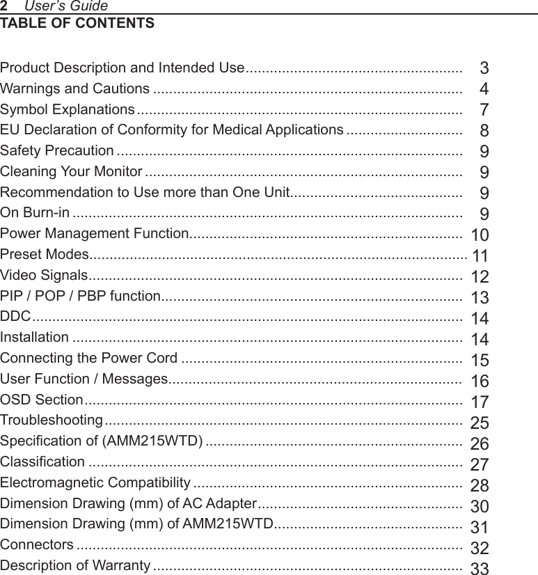 TABLE OF CONTENTSProduct Description and Intended Use ......................................................Warnings and Cautions .............................................................................Symbol Explanations .................................................................................EU Declaration of Conformity for Medical Applications .............................Safety Precaution ......................................................................................Cleaning Your Monitor ...............................................................................Recommendation to Use more than One Unit...........................................On Burn-in .................................................................................................Power Management Function....................................................................Preset Modes..............................................................................................Video Signals .............................................................................................PIP / POP / PBP function...........................................................................DDC ...........................................................................................................Installation .................................................................................................Connecting the Power Cord ......................................................................User Function / Messages.........................................................................OSD Section ..............................................................................................Troubleshooting .........................................................................................Specication of (AMM215WTD) ................................................................Classication .............................................................................................Electromagnetic Compatibility ...................................................................Dimension Drawing (mm) of AC Adapter ...................................................Dimension Drawing (mm) of AMM215WTD...............................................Connectors ................................................................................................Description of Warranty .............................................................................  3  4  7  8  9  99910111213141415161725262728303132332    User’s Guide