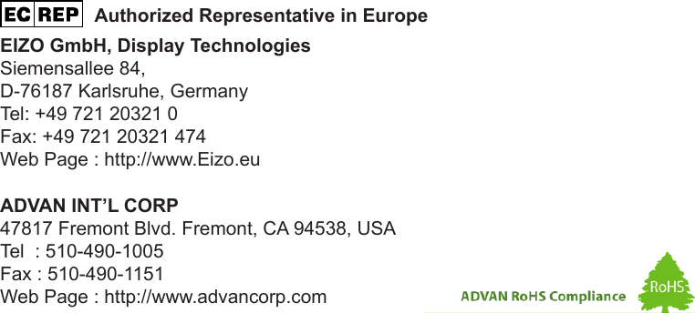 ADVAN INT’L CORP47817 Fremont Blvd. Fremont, CA 94538, USATel  : 510-490-1005Fax : 510-490-1151Web Page : http://www.advancorp.com                  Authorized Representative in EuropeEIZO GmbH, Display TechnologiesSiemensallee 84,D-76187 Karlsruhe, GermanyTel: +49 721 20321 0Fax: +49 721 20321 474Web Page : http://www.Eizo.eu