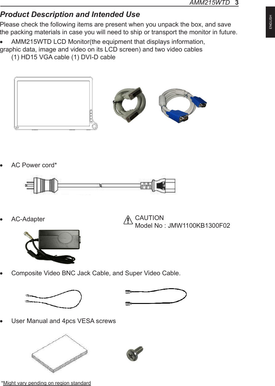 Product Description and Intended UsePlease check the following items are present when you unpack the box, and save the packing materials in case you will need to ship or transport the monitor in future.• AMM215WTD LCD Monitor(the equipment that displays information, graphic data, image and video on its LCD screen) and two video cables    (1) HD15 VGA cable (1) DVI-D cable • AC Power cord*• AC-Adapter• Composite Video BNC Jack Cable, and Super Video Cable.• User Manual and 4pcs VESA screws *Might vary pending on region standardCAUTIONModel No : JMW1100KB1300F02 AMM215WTD   3ENGLISH