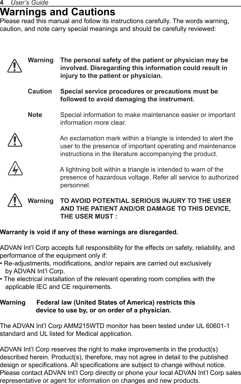Warnings and CautionsPlease read this manual and follow its instructions carefully. The words warning, caution, and note carry special meanings and should be carefully reviewed: Warning  The personal safety of the patient or physician may be                  involved. Disregarding this information could result in                  injury to the patient or physician.Caution  Special service procedures or precautions must be                   followed to avoid damaging the instrument.Note  Special information to make maintenance easier or important information more clear.                  An exclamation mark within a triangle is intended to alert the user to the presence of important operating and maintenance instructions in the literature accompanying the product.                  A lightning bolt within a triangle is intended to warn of the                   presence of hazardous voltage. Refer all service to authorized personnel.Warning  TO AVOID POTENTIAL SERIOUS INJURY TO THE USER AND THE PATIENT AND/OR DAMAGE TO THIS DEVICE, THE USER MUST :Warranty is void if any of these warnings are disregarded. ADVAN Int’l Corp accepts full responsibility for the effects on safety, reliability, and performance of the equipment only if:• Re-adjustments, modications, and/or repairs are carried out exclusively    by ADVAN Int’l Corp.• The electrical installation of the relevant operating room complies with the    applicable IEC and CE requirements.Warning      Federal law (United States of America) restricts this                     device to use by, or on order of a physician.The ADVAN Int’l Corp AMM215WTD monitor has been tested under UL 60601-1 standard and UL listed for Medical application. ADVAN Int’l Corp reserves the right to make improvements in the product(s) described herein. Product(s), therefore, may not agree in detail to the published design or specications. All specications are subject to change without notice. Please contact ADVAN Int’l Corp directly or phone your local ADVAN Int’l Corp sales representative or agent for information on changes and new products.4    User’s Guide