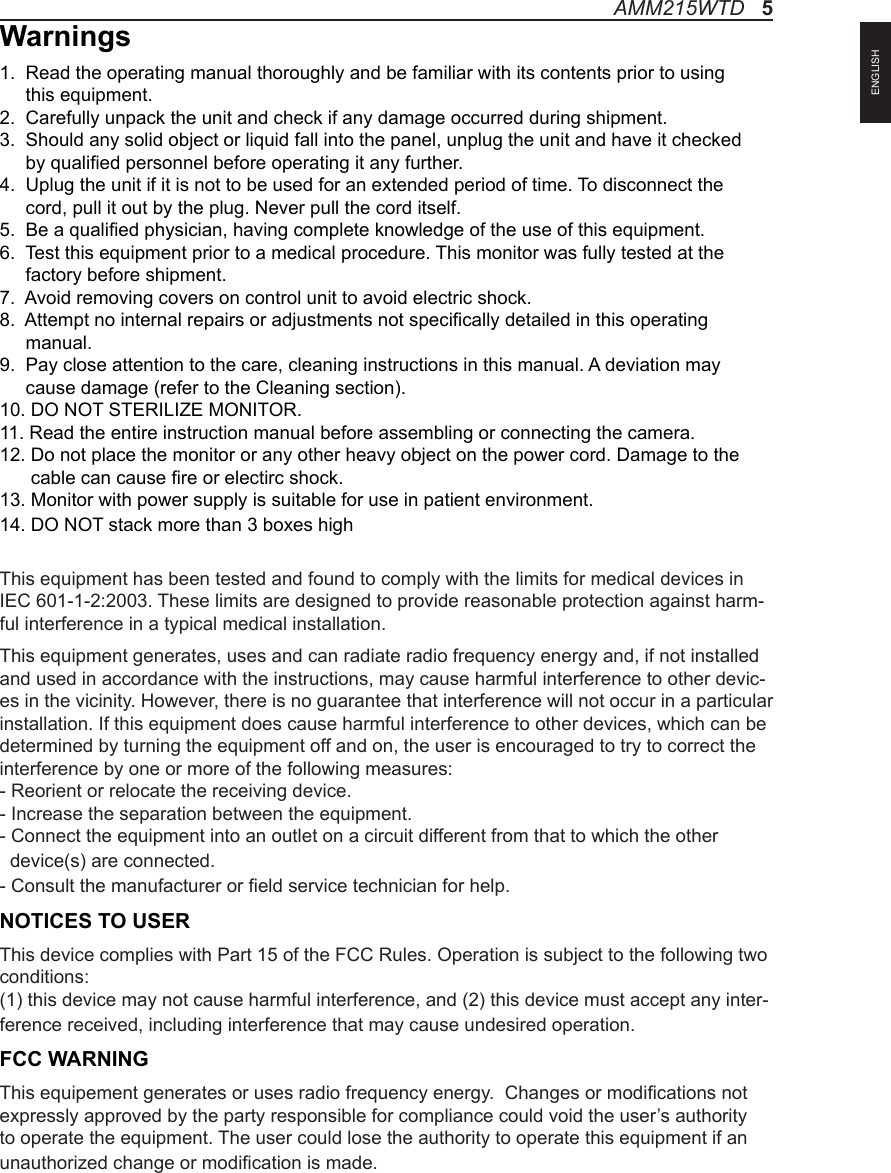 Warnings1.  Read the operating manual thoroughly and be familiar with its contents prior to using      this equipment.2.  Carefully unpack the unit and check if any damage occurred during shipment.3.  Should any solid object or liquid fall into the panel, unplug the unit and have it checked      by qualied personnel before operating it any further.4.  Uplug the unit if it is not to be used for an extended period of time. To disconnect the      cord, pull it out by the plug. Never pull the cord itself.5.  Be a qualied physician, having complete knowledge of the use of this equipment.6.  Test this equipment prior to a medical procedure. This monitor was fully tested at the      factory before shipment.7.  Avoid removing covers on control unit to avoid electric shock.8.  Attempt no internal repairs or adjustments not specically detailed in this operating      manual.9.  Pay close attention to the care, cleaning instructions in this manual. A deviation may      cause damage (refer to the Cleaning section).10. DO NOT STERILIZE MONITOR.11. Read the entire instruction manual before assembling or connecting the camera.12. Do not place the monitor or any other heavy object on the power cord. Damage to the       cable can cause re or electirc shock.13. Monitor with power supply is suitable for use in patient environment.14. DO NOT stack more than 3 boxes highThis equipment has been tested and found to comply with the limits for medical devices in IEC 601-1-2:2003. These limits are designed to provide reasonable protection against harm-ful interference in a typical medical installation. This equipment generates, uses and can radiate radio frequency energy and, if not installed and used in accordance with the instructions, may cause harmful interference to other devic-es in the vicinity. However, there is no guarantee that interference will not occur in a particular installation. If this equipment does cause harmful interference to other devices, which can be determined by turning the equipment off and on, the user is encouraged to try to correct the interference by one or more of the following measures:  - Reorient or relocate the receiving device.  - Increase the separation between the equipment.  - Connect the equipment into an outlet on a circuit different from that to which the other   device(s) are connected.  - Consult the manufacturer or eld service technician for help.NOTICES TO USERThis device complies with Part 15 of the FCC Rules. Operation is subject to the following two conditions:(1) this device may not cause harmful interference, and (2) this device must accept any inter-ference received, including interference that may cause undesired operation.FCC WARNINGThis equipement generates or uses radio frequency energy.  Changes or modications not expressly approved by the party responsible for compliance could void the user’s authority to operate the equipment. The user could lose the authority to operate this equipment if an unauthorized change or modication is made. AMM215WTD   5ENGLISH