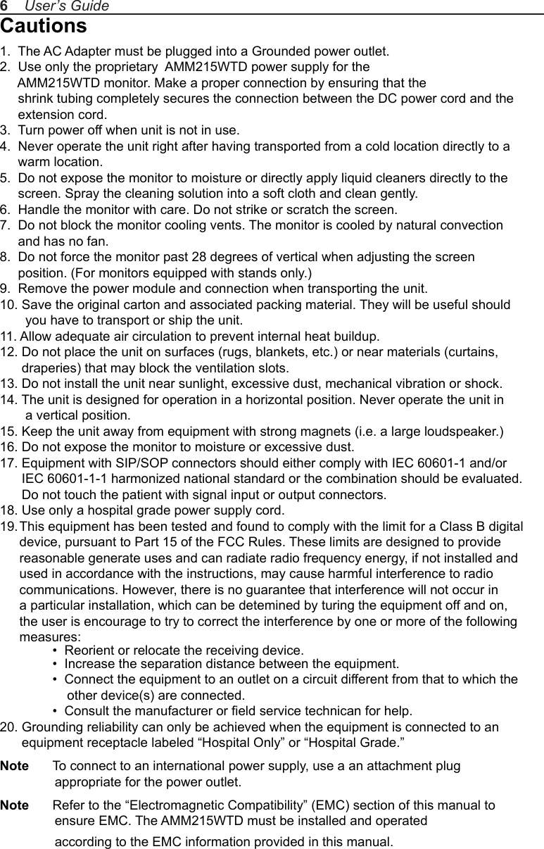 Cautions1.  The AC Adapter must be plugged into a Grounded power outlet.2.  Use only the proprietary  AMM215WTD power supply for the      AMM215WTD monitor. Make a proper connection by ensuring that the      shrink tubing completely secures the connection between the DC power cord and the      extension cord.3.  Turn power off when unit is not in use.4.  Never operate the unit right after having transported from a cold location directly to a      warm location.5.  Do not expose the monitor to moisture or directly apply liquid cleaners directly to the      screen. Spray the cleaning solution into a soft cloth and clean gently.6.  Handle the monitor with care. Do not strike or scratch the screen.7.  Do not block the monitor cooling vents. The monitor is cooled by natural convection      and has no fan. 8.  Do not force the monitor past 28 degrees of vertical when adjusting the screen      position. (For monitors equipped with stands only.)9.  Remove the power module and connection when transporting the unit.10. Save the original carton and associated packing material. They will be useful should        you have to transport or ship the unit.11. Allow adequate air circulation to prevent internal heat buildup. 12. Do not place the unit on surfaces (rugs, blankets, etc.) or near materials (curtains,       draperies) that may block the ventilation slots.13. Do not install the unit near sunlight, excessive dust, mechanical vibration or shock.14. The unit is designed for operation in a horizontal position. Never operate the unit in        a vertical position.15. Keep the unit away from equipment with strong magnets (i.e. a large loudspeaker.)16. Do not expose the monitor to moisture or excessive dust.17. Equipment with SIP/SOP connectors should either comply with IEC 60601-1 and/or       IEC 60601-1-1 harmonized national standard or the combination should be evaluated.       Do not touch the patient with signal input or output connectors.18. Use only a hospital grade power supply cord.19. This equipment has been tested and found to comply with the limit for a Class B digital device, pursuant to Part 15 of the FCC Rules. These limits are designed to provide reasonable generate uses and can radiate radio frequency energy, if not installed and used in accordance with the instructions, may cause harmful interference to radio communications. However, there is no guarantee that interference will not occur in a particular installation, which can be detemined by turing the equipment off and on, the user is encourage to try to correct the interference by one or more of the following measures:  •  Reorient or relocate the receiving device.  •  Increase the separation distance between the equipment.  •  Connect the equipment to an outlet on a circuit different from that to which the       other device(s) are connected.  •  Consult the manufacturer or eld service technican for help.20. Grounding reliability can only be achieved when the equipment is connected to an       equipment receptacle labeled “Hospital Only” or “Hospital Grade.”Note  To connect to an international power supply, use a an attachment plug                appropriate for the power outlet.Note  Refer to the “Electromagnetic Compatibility” (EMC) section of this manual to                ensure EMC. The AMM215WTD must be installed and operated                according to the EMC information provided in this manual.6    User’s Guide