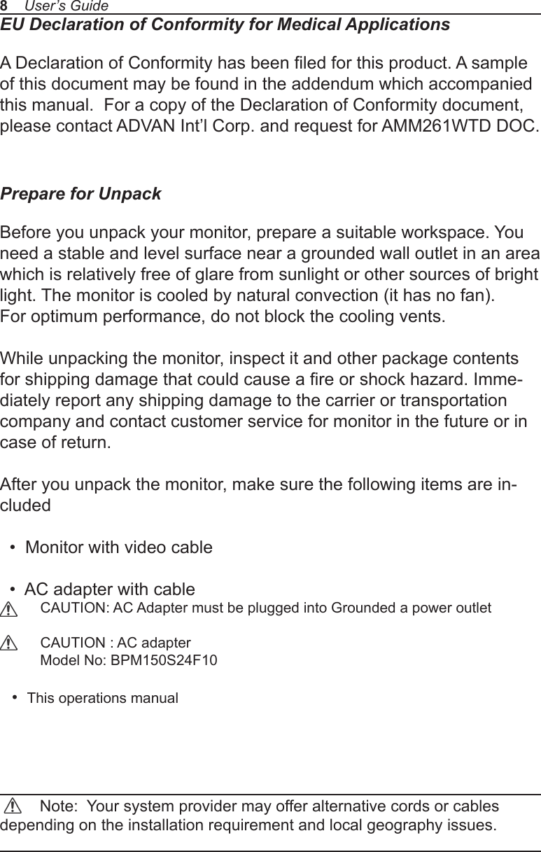 EU Declaration of Conformity for Medical ApplicationsA Declaration of Conformity has been led for this product. A sample of this document may be found in the addendum which accompanied this manual.  For a copy of the Declaration of Conformity document, please contact ADVAN Int’l Corp. and request for AMM261WTD DOC.Prepare for UnpackBefore you unpack your monitor, prepare a suitable workspace. You need a stable and level surface near a grounded wall outlet in an area which is relatively free of glare from sunlight or other sources of bright light. The monitor is cooled by natural convection (it has no fan). For optimum performance, do not block the cooling vents.While unpacking the monitor, inspect it and other package contents for shipping damage that could cause a re or shock hazard. Imme-diately report any shipping damage to the carrier or transportation company and contact customer service for monitor in the future or in case of return.After you unpack the monitor, make sure the following items are in-cluded  •  Monitor with video cable  •  AC adapter with cable           CAUTION: AC Adapter must be plugged into Grounded a power outlet          CAUTION : AC adapter          Model No: BPM150S24F10       •  This operations manual          Note:  Your system provider may offer alternative cords or cables depending on the installation requirement and local geography issues.8    User’s Guide