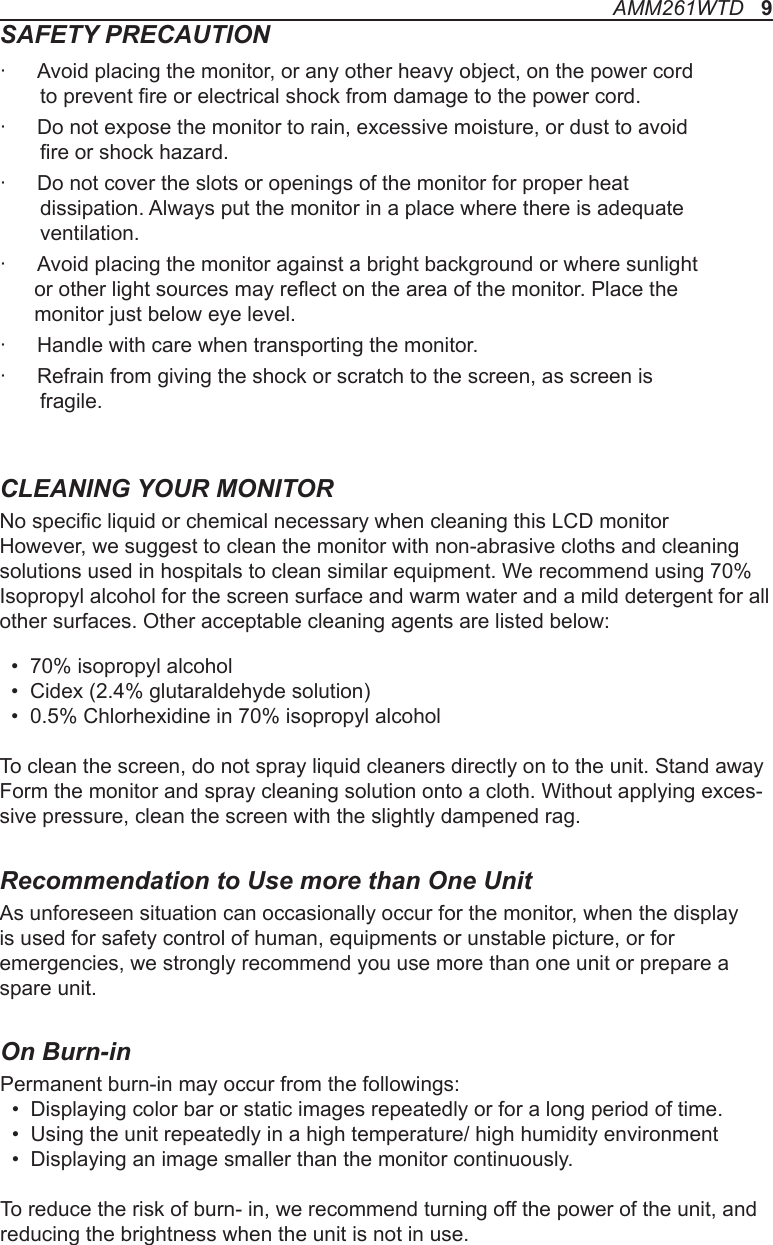 SAFETY PRECAUTION·  Avoid placing the monitor, or any other heavy object, on the power cord        to prevent re or electrical shock from damage to the power cord.·  Do not expose the monitor to rain, excessive moisture, or dust to avoid        re or shock hazard.·  Do not cover the slots or openings of the monitor for proper heat        dissipation. Always put the monitor in a place where there is adequate       ventilation.·  Avoid placing the monitor against a bright background or where sunlight       or other light sources may reect on the area of the monitor. Place the       monitor just below eye level.·  Handle with care when transporting the monitor.·  Refrain from giving the shock or scratch to the screen, as screen is        fragile.CLEANING YOUR MONITORNo specic liquid or chemical necessary when cleaning this LCD monitorHowever, we suggest to clean the monitor with non-abrasive cloths and cleaning solutions used in hospitals to clean similar equipment. We recommend using 70% Isopropyl alcohol for the screen surface and warm water and a mild detergent for all other surfaces. Other acceptable cleaning agents are listed below:  •  70% isopropyl alcohol  •  Cidex (2.4% glutaraldehyde solution)  •  0.5% Chlorhexidine in 70% isopropyl alcoholTo clean the screen, do not spray liquid cleaners directly on to the unit. Stand away Form the monitor and spray cleaning solution onto a cloth. Without applying exces-sive pressure, clean the screen with the slightly dampened rag.Recommendation to Use more than One UnitAs unforeseen situation can occasionally occur for the monitor, when the display is used for safety control of human, equipments or unstable picture, or for emergencies, we strongly recommend you use more than one unit or prepare a spare unit.AMM261WTD   9On Burn-inPermanent burn-in may occur from the followings:   •  Displaying color bar or static images repeatedly or for a long period of time.   •  Using the unit repeatedly in a high temperature/ high humidity environment  •  Displaying an image smaller than the monitor continuously.To reduce the risk of burn- in, we recommend turning off the power of the unit, and reducing the brightness when the unit is not in use. 