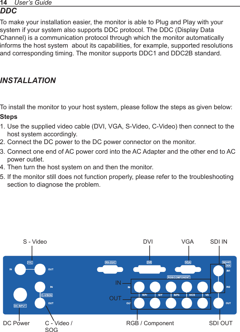 DDCTo make your installation easier, the monitor is able to Plug and Play with your system if your system also supports DDC protocol. The DDC (Display Data Channel) is a communication protocol through which the monitor automatically informs the host system  about its capabilities, for example, supported resolutions and corresponding timing. The monitor supports DDC1 and DDC2B standard.INSTALLATIONTo install the monitor to your host system, please follow the steps as given below:Steps1. Use the supplied video cable (DVI, VGA, S-Video, C-Video) then connect to the   host system accordingly.2. Connect the DC power to the DC power connector on the monitor.3. Connect one end of AC power cord into the AC Adapter and the other end to AC   power outlet.4. Then turn the host system on and then the monitor.5. If the monitor still does not function properly, please refer to the troubleshooting   section to diagnose the problem.14    User’s GuideDVI VGA SDI INS - VideoC - Video / SOGDC PowerINOUTRGB / Component SDI OUT