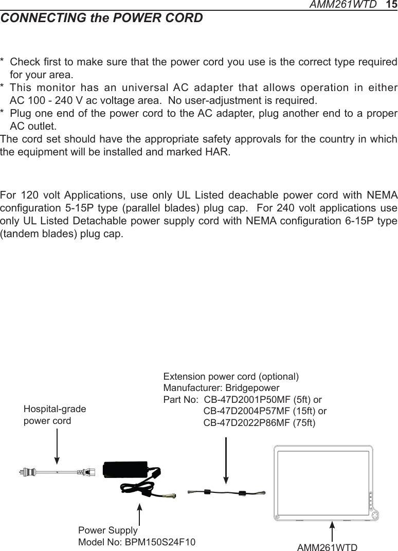 CONNECTING the POWER CORD*   Check rst to make sure that the power cord you use is the correct type required for your area.*   This monitor has an universal AC adapter that allows operation in either  AC 100 - 240 V ac voltage area.  No user-adjustment is required.*   Plug one end of the power cord to the AC adapter, plug another end to a proper AC outlet.The cord set should have the appropriate safety approvals for the country in which the equipment will be installed and marked HAR.For  120  volt Applications,  use  only  UL  Listed  deachable  power  cord  with  NEMA conguration 5-15P type  (parallel blades)  plug cap.   For 240 volt  applications use only UL Listed Detachable power supply cord with NEMA conguration 6-15P type (tandem blades) plug cap.AMM261WTD   15Hospital-grade power cordPower SupplyModel No: BPM150S24F10  AMM261WTDExtension power cord (optional)Manufacturer: BridgepowerPart No:  CB-47D2001P50MF (5ft) or                CB-47D2004P57MF (15ft) or               CB-47D2022P86MF (75ft)