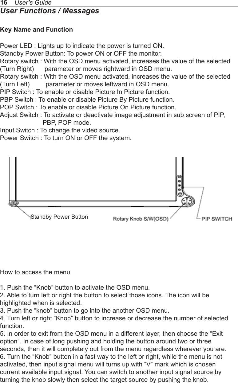 16    User’s GuideUser Functions / MessagesKey Name and FunctionPower LED : Lights up to indicate the power is turned ON.Standby Power Button: To power ON or OFF the monitor.Rotary switch : With the OSD menu activated, increases the value of the selected (Turn Right)      parameter or moves rightward in OSD menu.Rotary switch : With the OSD menu activated, increases the value of the selected (Turn Left)         parameter or moves leftward in OSD menu.PIP Switch : To enable or disable Picture In Picture function.PBP Switch : To enable or disable Picture By Picture function.POP Switch : To enable or disable Picture On Picture function.Adjust Switch : To activate or deactivate image adjustment in sub screen of PIP,              PBP, POP mode.Input Switch : To change the video source.Power Switch : To turn ON or OFF the system.How to access the menu.1. Push the “Knob” button to activate the OSD menu.2. Able to turn left or right the button to select those icons. The icon will behighlighted when is selected.3. Push the “knob” button to go into the another OSD menu.4. Turn left or right “Knob” button to increase or decrease the number of selectedfunction.5. In order to exit from the OSD menu in a different layer, then choose the “Exitoption”. In case of long pushing and holding the button around two or threeseconds, then it will completely out from the menu regardless wherever you are.6. Turn the “Knob” button in a fast way to the left or right, while the menu is notactivated, then input signal menu will turns up with “V” mark which is chosencurrent available input signal. You can switch to another input signal source byturning the knob slowly then select the target source by pushing the knob.Standby Power Button