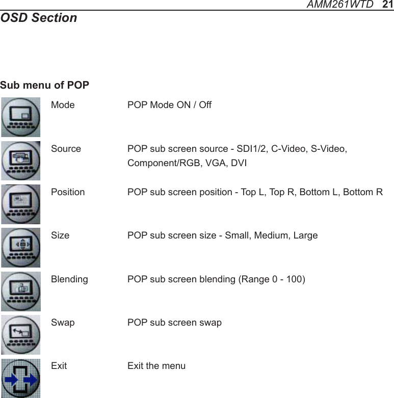 Mode    POP Mode ON / OffSource    POP sub screen source - SDI1/2, C-Video, S-Video,     Component/RGB, VGA, DVIPosition    POP sub screen position - Top L, Top R, Bottom L, Bottom RSize   POP sub screen size - Small, Medium, LargeBlending   POP sub screen blending (Range 0 - 100)Swap    POP sub screen swapExit    Exit the menuSub menu of POPAMM261WTD   21OSD Section