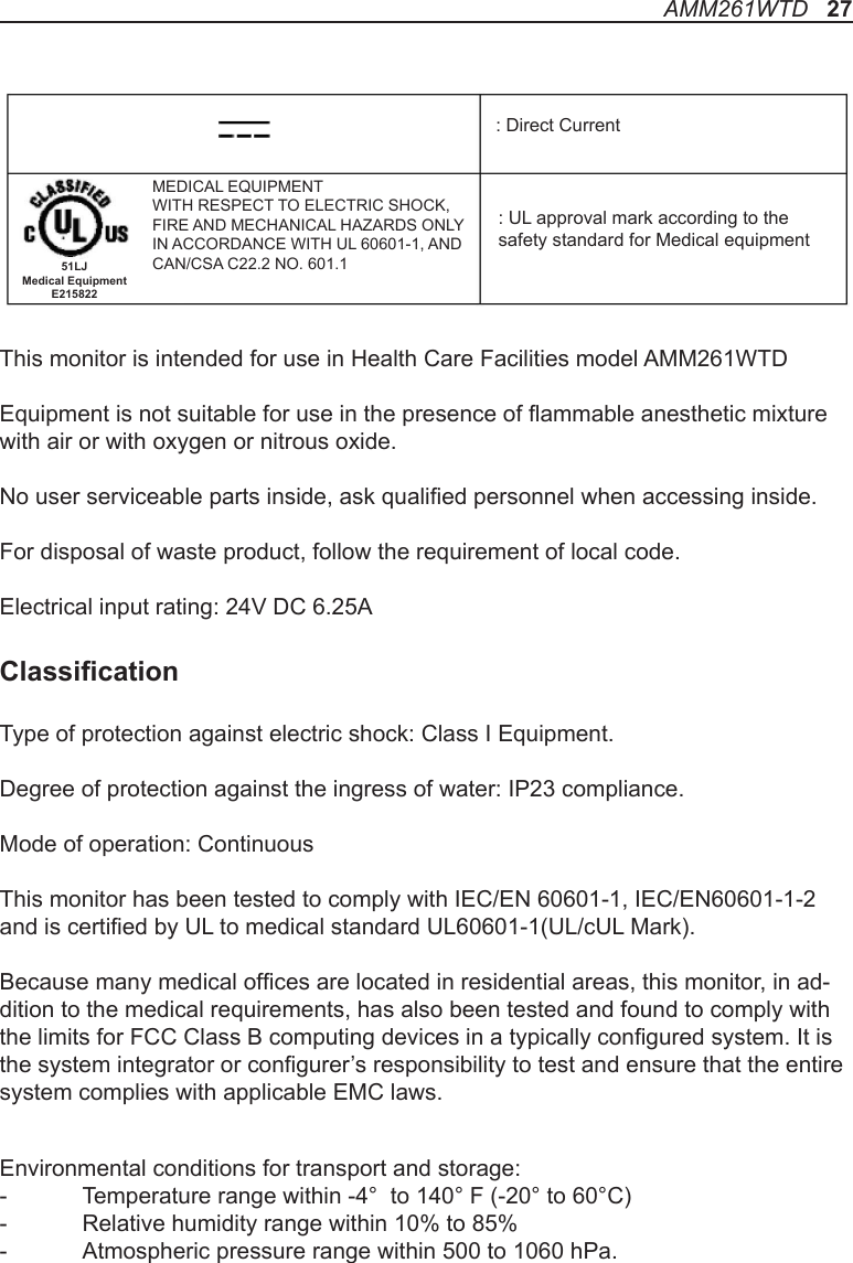 This monitor is intended for use in Health Care Facilities model AMM261WTDEquipment is not suitable for use in the presence of ammable anesthetic mixture with air or with oxygen or nitrous oxide.No user serviceable parts inside, ask qualied personnel when accessing inside.For disposal of waste product, follow the requirement of local code.Electrical input rating: 24V DC 6.25AClassicationType of protection against electric shock: Class I Equipment.Degree of protection against the ingress of water: IP23 compliance.Mode of operation: ContinuousThis monitor has been tested to comply with IEC/EN 60601-1, IEC/EN60601-1-2 and is certied by UL to medical standard UL60601-1(UL/cUL Mark).Because many medical ofces are located in residential areas, this monitor, in ad-dition to the medical requirements, has also been tested and found to comply with the limits for FCC Class B computing devices in a typically congured system. It is the system integrator or congurer’s responsibility to test and ensure that the entire system complies with applicable EMC laws.Environmental conditions for transport and storage:-  Temperature range within -4°  to 140° F (-20° to 60°C)-  Relative humidity range within 10% to 85%-  Atmospheric pressure range within 500 to 1060 hPa.: UL approval mark according to thesafety standard for Medical equipment: Direct CurrentMEDICAL EQUIPMENTWITH RESPECT TO ELECTRIC SHOCK,FIRE AND MECHANICAL HAZARDS ONLYIN ACCORDANCE WITH UL 60601-1, ANDCAN/CSA C22.2 NO. 601.151LJ Medical Equipment E215822AMM261WTD   27