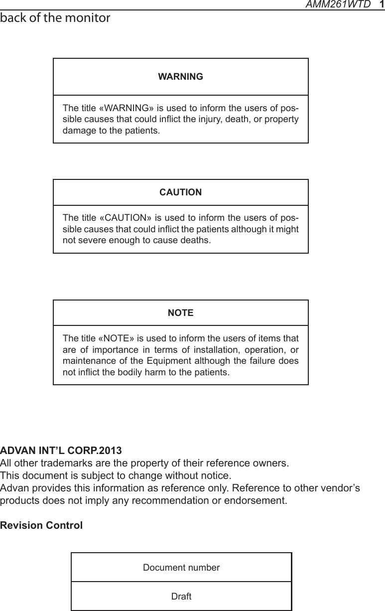 back of the monitorADVAN INT’L CORP.2013             All other trademarks are the property of their reference owners.This document is subject to change without notice.Advan provides this information as reference only. Reference to other vendor’s products does not imply any recommendation or endorsement.Revision ControlWARNINGThe title «WARNING» is used to inform the users of pos-sible causes that could inict the injury, death, or property damage to the patients. CAUTIONThe title «CAUTION» is used to inform the users of pos-sible causes that could inict the patients although it might not severe enough to cause deaths. NOTEThe title «NOTE» is used to inform the users of items that are of importance in terms of installation, operation, or maintenance of the Equipment although the failure does not inict the bodily harm to the patients. Document numberDraftAMM261WTD   1