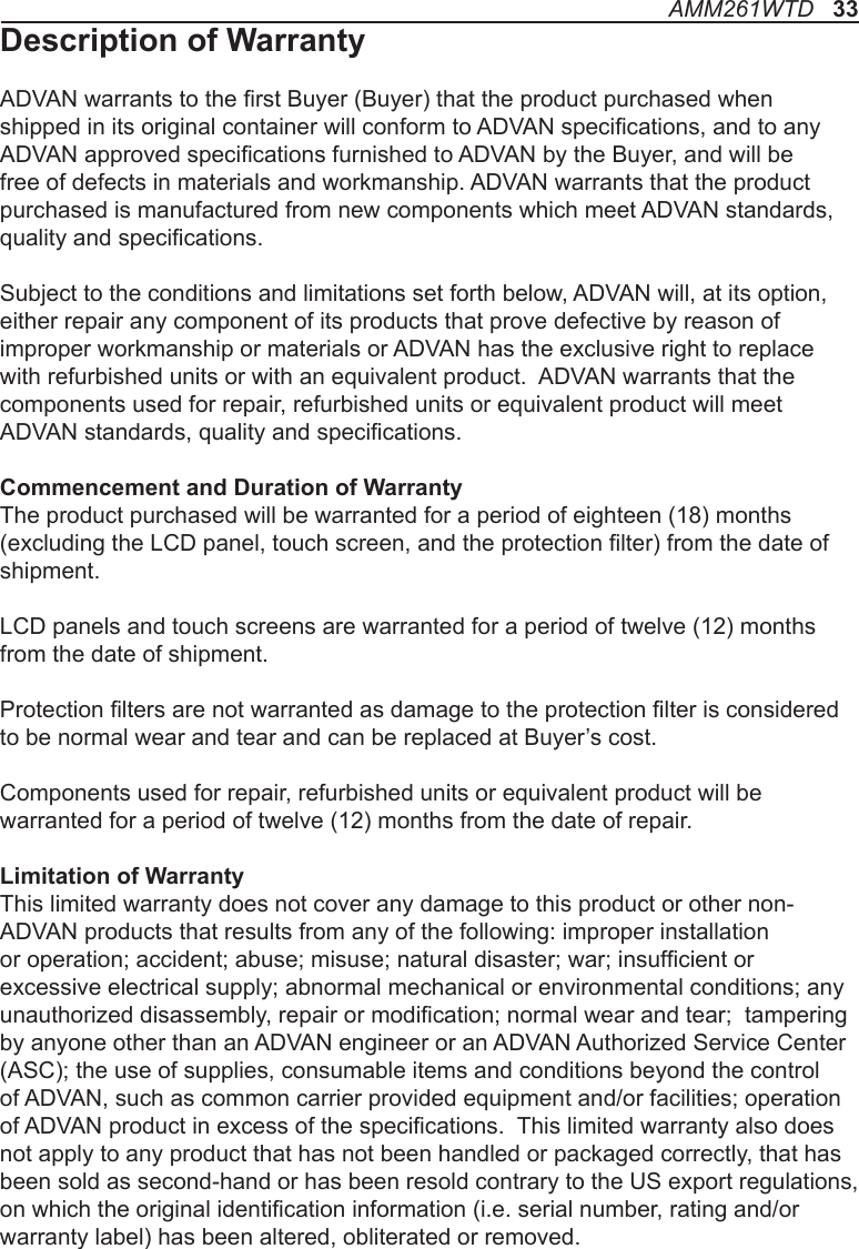 AMM261WTD   33Description of WarrantyADVAN warrants to the rst Buyer (Buyer) that the product purchased when shipped in its original container will conform to ADVAN specications, and to any ADVAN approved specications furnished to ADVAN by the Buyer, and will be free of defects in materials and workmanship. ADVAN warrants that the product purchased is manufactured from new components which meet ADVAN standards, quality and specications. Subject to the conditions and limitations set forth below, ADVAN will, at its option, either repair any component of its products that prove defective by reason of improper workmanship or materials or ADVAN has the exclusive right to replace with refurbished units or with an equivalent product.  ADVAN warrants that the components used for repair, refurbished units or equivalent product will meet ADVAN standards, quality and specications.Commencement and Duration of WarrantyThe product purchased will be warranted for a period of eighteen (18) months (excluding the LCD panel, touch screen, and the protection lter) from the date of shipment. LCD panels and touch screens are warranted for a period of twelve (12) months from the date of shipment. Protection lters are not warranted as damage to the protection lter is considered to be normal wear and tear and can be replaced at Buyer’s cost.Components used for repair, refurbished units or equivalent product will be warranted for a period of twelve (12) months from the date of repair. Limitation of WarrantyThis limited warranty does not cover any damage to this product or other non-ADVAN products that results from any of the following: improper installation or operation; accident; abuse; misuse; natural disaster; war; insufcient or excessive electrical supply; abnormal mechanical or environmental conditions; any unauthorized disassembly, repair or modication; normal wear and tear;  tampering by anyone other than an ADVAN engineer or an ADVAN Authorized Service Center (ASC); the use of supplies, consumable items and conditions beyond the control of ADVAN, such as common carrier provided equipment and/or facilities; operation of ADVAN product in excess of the specications.  This limited warranty also does not apply to any product that has not been handled or packaged correctly, that has been sold as second-hand or has been resold contrary to the US export regulations, on which the original identication information (i.e. serial number, rating and/or warranty label) has been altered, obliterated or removed.