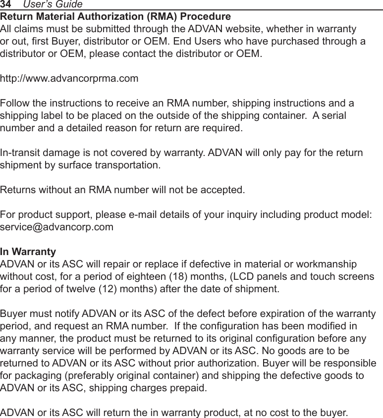 34    User’s GuideReturn Material Authorization (RMA) ProcedureAll claims must be submitted through the ADVAN website, whether in warranty or out, rst Buyer, distributor or OEM. End Users who have purchased through a distributor or OEM, please contact the distributor or OEM.http://www.advancorprma.com Follow the instructions to receive an RMA number, shipping instructions and a shipping label to be placed on the outside of the shipping container.  A serial number and a detailed reason for return are required.In-transit damage is not covered by warranty. ADVAN will only pay for the return shipment by surface transportation.Returns without an RMA number will not be accepted.For product support, please e-mail details of your inquiry including product model:service@advancorp.comIn WarrantyADVAN or its ASC will repair or replace if defective in material or workmanship without cost, for a period of eighteen (18) months, (LCD panels and touch screens for a period of twelve (12) months) after the date of shipment. Buyer must notify ADVAN or its ASC of the defect before expiration of the warranty period, and request an RMA number.  If the conguration has been modied in any manner, the product must be returned to its original conguration before any warranty service will be performed by ADVAN or its ASC. No goods are to be returned to ADVAN or its ASC without prior authorization. Buyer will be responsible for packaging (preferably original container) and shipping the defective goods to ADVAN or its ASC, shipping charges prepaid.ADVAN or its ASC will return the in warranty product, at no cost to the buyer. 