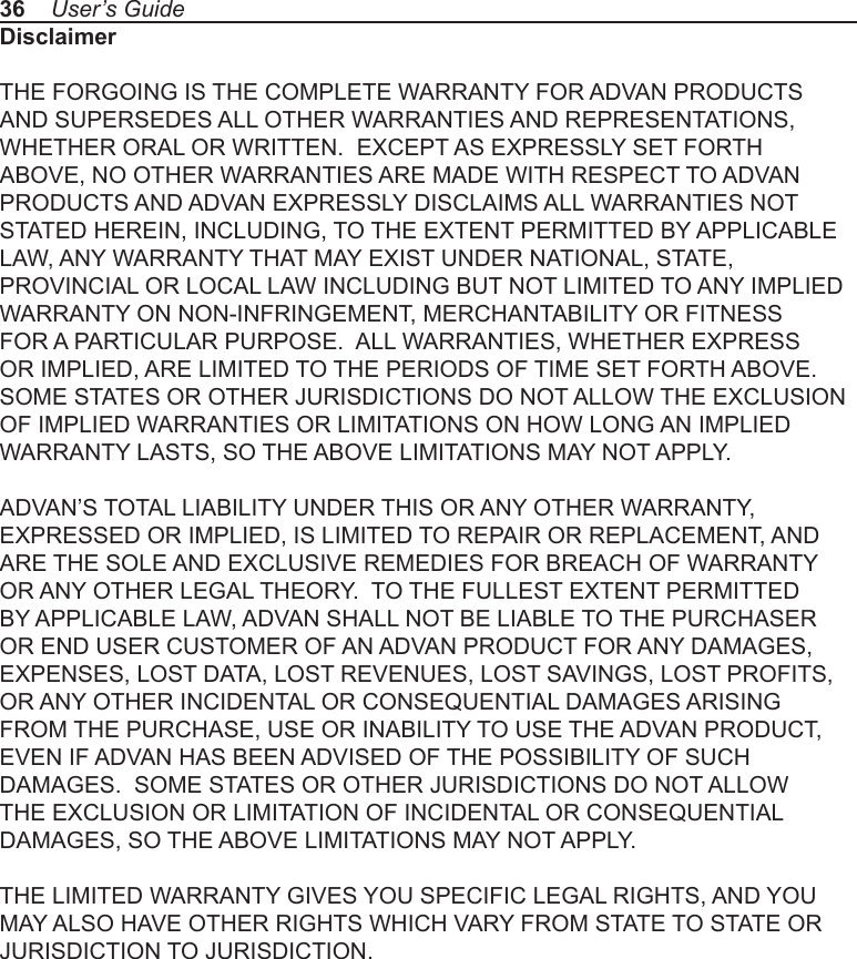 36    User’s GuideDisclaimerTHE FORGOING IS THE COMPLETE WARRANTY FOR ADVAN PRODUCTS AND SUPERSEDES ALL OTHER WARRANTIES AND REPRESENTATIONS, WHETHER ORAL OR WRITTEN.  EXCEPT AS EXPRESSLY SET FORTH ABOVE, NO OTHER WARRANTIES ARE MADE WITH RESPECT TO ADVAN PRODUCTS AND ADVAN EXPRESSLY DISCLAIMS ALL WARRANTIES NOT STATED HEREIN, INCLUDING, TO THE EXTENT PERMITTED BY APPLICABLE LAW, ANY WARRANTY THAT MAY EXIST UNDER NATIONAL, STATE, PROVINCIAL OR LOCAL LAW INCLUDING BUT NOT LIMITED TO ANY IMPLIED WARRANTY ON NON-INFRINGEMENT, MERCHANTABILITY OR FITNESS FOR A PARTICULAR PURPOSE.  ALL WARRANTIES, WHETHER EXPRESS OR IMPLIED, ARE LIMITED TO THE PERIODS OF TIME SET FORTH ABOVE.  SOME STATES OR OTHER JURISDICTIONS DO NOT ALLOW THE EXCLUSION OF IMPLIED WARRANTIES OR LIMITATIONS ON HOW LONG AN IMPLIED WARRANTY LASTS, SO THE ABOVE LIMITATIONS MAY NOT APPLY. ADVAN’S TOTAL LIABILITY UNDER THIS OR ANY OTHER WARRANTY, EXPRESSED OR IMPLIED, IS LIMITED TO REPAIR OR REPLACEMENT, AND ARE THE SOLE AND EXCLUSIVE REMEDIES FOR BREACH OF WARRANTY OR ANY OTHER LEGAL THEORY.  TO THE FULLEST EXTENT PERMITTED BY APPLICABLE LAW, ADVAN SHALL NOT BE LIABLE TO THE PURCHASER OR END USER CUSTOMER OF AN ADVAN PRODUCT FOR ANY DAMAGES, EXPENSES, LOST DATA, LOST REVENUES, LOST SAVINGS, LOST PROFITS, OR ANY OTHER INCIDENTAL OR CONSEQUENTIAL DAMAGES ARISING FROM THE PURCHASE, USE OR INABILITY TO USE THE ADVAN PRODUCT, EVEN IF ADVAN HAS BEEN ADVISED OF THE POSSIBILITY OF SUCH DAMAGES.  SOME STATES OR OTHER JURISDICTIONS DO NOT ALLOW THE EXCLUSION OR LIMITATION OF INCIDENTAL OR CONSEQUENTIAL DAMAGES, SO THE ABOVE LIMITATIONS MAY NOT APPLY. THE LIMITED WARRANTY GIVES YOU SPECIFIC LEGAL RIGHTS, AND YOU MAY ALSO HAVE OTHER RIGHTS WHICH VARY FROM STATE TO STATE OR JURISDICTION TO JURISDICTION.
