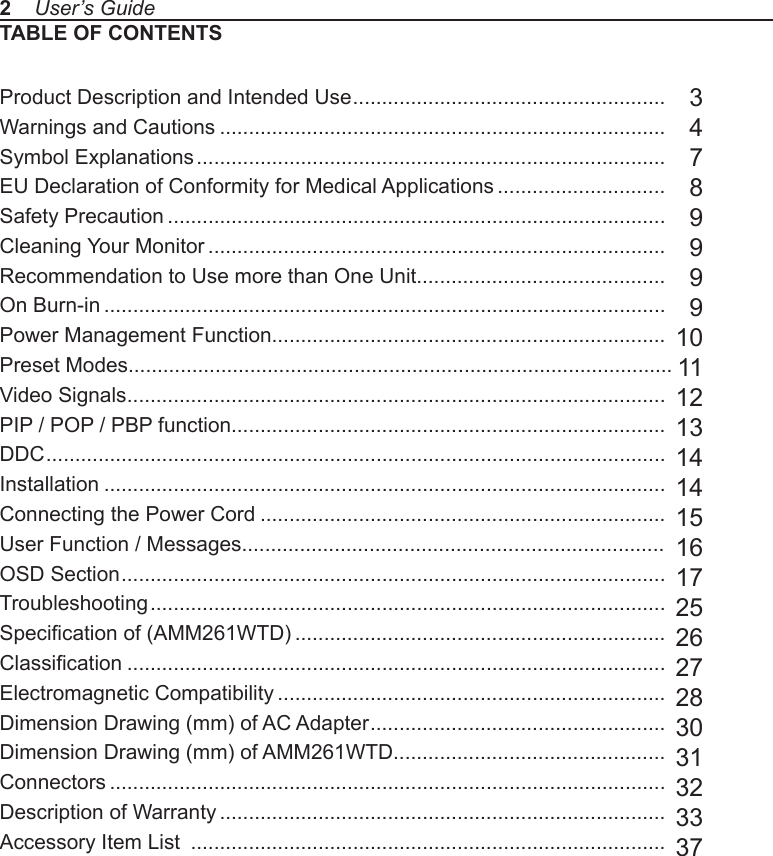 TABLE OF CONTENTSProduct Description and Intended Use ......................................................Warnings and Cautions .............................................................................Symbol Explanations .................................................................................EU Declaration of Conformity for Medical Applications .............................Safety Precaution ......................................................................................Cleaning Your Monitor ...............................................................................Recommendation to Use more than One Unit...........................................On Burn-in .................................................................................................Power Management Function....................................................................Preset Modes..............................................................................................Video Signals .............................................................................................PIP / POP / PBP function...........................................................................DDC ...........................................................................................................Installation .................................................................................................Connecting the Power Cord ......................................................................User Function / Messages.........................................................................OSD Section ..............................................................................................Troubleshooting .........................................................................................Specication of (AMM261WTD) ................................................................Classication .............................................................................................Electromagnetic Compatibility ...................................................................Dimension Drawing (mm) of AC Adapter ...................................................Dimension Drawing (mm) of AMM261WTD...............................................Connectors ................................................................................................Description of Warranty .............................................................................Accessory Item List  ..................................................................................  3  4  7  8  9  9991011121314141516172526272830313233372    User’s Guide
