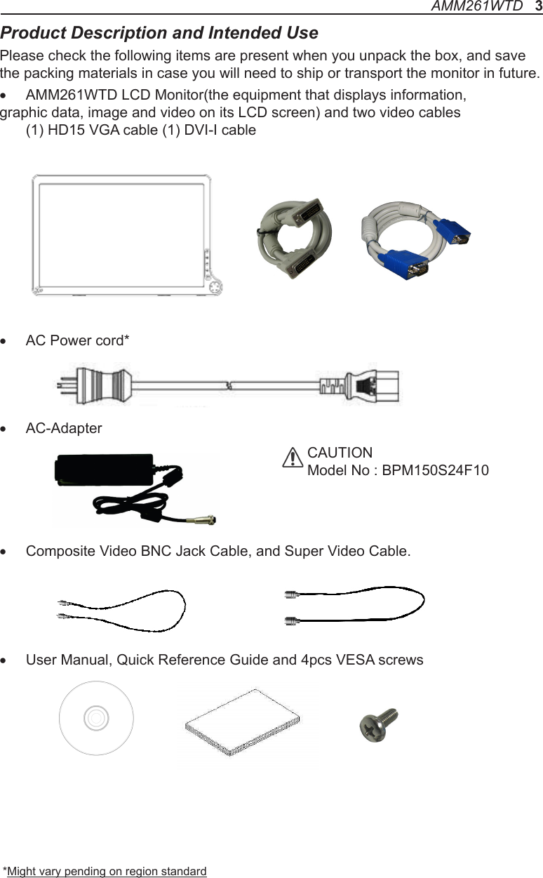 Product Description and Intended UsePlease check the following items are present when you unpack the box, and save the packing materials in case you will need to ship or transport the monitor in future.• AMM261WTD LCD Monitor(the equipment that displays information, graphic data, image and video on its LCD screen) and two video cables    (1) HD15 VGA cable (1) DVI-I cable • AC Power cord*• AC-Adapter• Composite Video BNC Jack Cable, and Super Video Cable.• User Manual, Quick Reference Guide and 4pcs VESA screws *Might vary pending on region standardCAUTIONModel No : BPM150S24F10 AMM261WTD   3