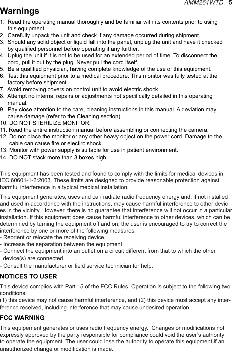 Warnings1.  Read the operating manual thoroughly and be familiar with its contents prior to using      this equipment.2.  Carefully unpack the unit and check if any damage occurred during shipment.3.  Should any solid object or liquid fall into the panel, unplug the unit and have it checked      by qualied personnel before operating it any further.4.  Uplug the unit if it is not to be used for an extended period of time. To disconnect the      cord, pull it out by the plug. Never pull the cord itself.5.  Be a qualied physician, having complete knowledge of the use of this equipment.6.  Test this equipment prior to a medical procedure. This monitor was fully tested at the      factory before shipment.7.  Avoid removing covers on control unit to avoid electric shock.8.  Attempt no internal repairs or adjustments not specically detailed in this operating      manual.9.  Pay close attention to the care, cleaning instructions in this manual. A deviation may      cause damage (refer to the Cleaning section).10. DO NOT STERILIZE MONITOR.11. Read the entire instruction manual before assembling or connecting the camera.12. Do not place the monitor or any other heavy object on the power cord. Damage to the       cable can cause re or electirc shock.13. Monitor with power supply is suitable for use in patient environment.14. DO NOT stack more than 3 boxes highThis equipment has been tested and found to comply with the limits for medical devices in IEC 60601-1-2:2003. These limits are designed to provide reasonable protection against harmful interference in a typical medical installation. This equipment generates, uses and can radiate radio frequency energy and, if not installed and used in accordance with the instructions, may cause harmful interference to other devic-es in the vicinity. However, there is no guarantee that interference will not occur in a particular installation. If this equipment does cause harmful interference to other devices, which can be determined by turning the equipment off and on, the user is encouraged to try to correct the interference by one or more of the following measures:  - Reorient or relocate the receiving device.  - Increase the separation between the equipment.  - Connect the equipment into an outlet on a circuit different from that to which the other   device(s) are connected.  - Consult the manufacturer or eld service technician for help.NOTICES TO USERThis device complies with Part 15 of the FCC Rules. Operation is subject to the following two conditions:(1) this device may not cause harmful interference, and (2) this device must accept any inter-ference received, including interference that may cause undesired operation.FCC WARNINGThis equipement generates or uses radio frequency energy.  Changes or modications not expressly approved by the party responsible for compliance could void the user’s authority to operate the equipment. The user could lose the authority to operate this equipment if an unauthorized change or modication is made. AMM261WTD   5