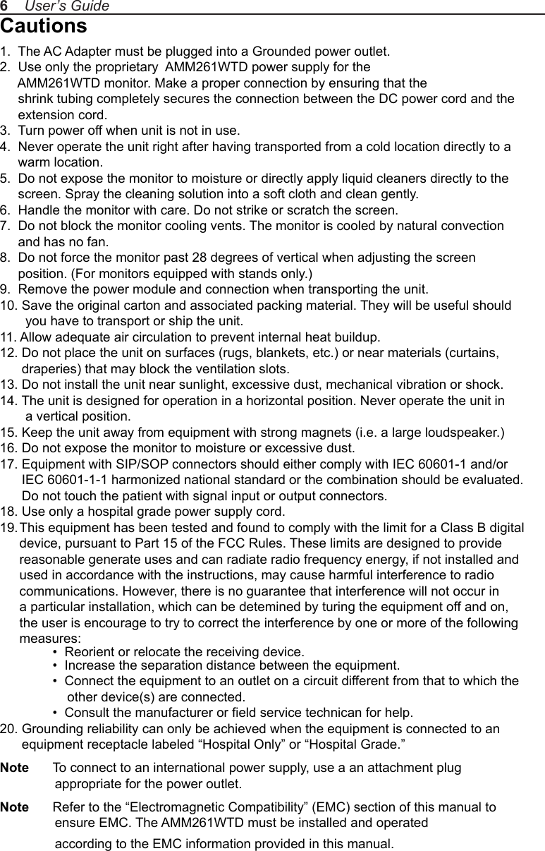 Cautions1.  The AC Adapter must be plugged into a Grounded power outlet.2.  Use only the proprietary  AMM261WTD power supply for the      AMM261WTD monitor. Make a proper connection by ensuring that the      shrink tubing completely secures the connection between the DC power cord and the      extension cord.3.  Turn power off when unit is not in use.4.  Never operate the unit right after having transported from a cold location directly to a      warm location.5.  Do not expose the monitor to moisture or directly apply liquid cleaners directly to the      screen. Spray the cleaning solution into a soft cloth and clean gently.6.  Handle the monitor with care. Do not strike or scratch the screen.7.  Do not block the monitor cooling vents. The monitor is cooled by natural convection      and has no fan. 8.  Do not force the monitor past 28 degrees of vertical when adjusting the screen      position. (For monitors equipped with stands only.)9.  Remove the power module and connection when transporting the unit.10. Save the original carton and associated packing material. They will be useful should        you have to transport or ship the unit.11. Allow adequate air circulation to prevent internal heat buildup. 12. Do not place the unit on surfaces (rugs, blankets, etc.) or near materials (curtains,       draperies) that may block the ventilation slots.13. Do not install the unit near sunlight, excessive dust, mechanical vibration or shock.14. The unit is designed for operation in a horizontal position. Never operate the unit in        a vertical position.15. Keep the unit away from equipment with strong magnets (i.e. a large loudspeaker.)16. Do not expose the monitor to moisture or excessive dust.17. Equipment with SIP/SOP connectors should either comply with IEC 60601-1 and/or       IEC 60601-1-1 harmonized national standard or the combination should be evaluated.       Do not touch the patient with signal input or output connectors.18. Use only a hospital grade power supply cord.19. This equipment has been tested and found to comply with the limit for a Class B digital device, pursuant to Part 15 of the FCC Rules. These limits are designed to provide reasonable generate uses and can radiate radio frequency energy, if not installed and used in accordance with the instructions, may cause harmful interference to radio communications. However, there is no guarantee that interference will not occur in a particular installation, which can be detemined by turing the equipment off and on, the user is encourage to try to correct the interference by one or more of the following measures:  •  Reorient or relocate the receiving device.  •  Increase the separation distance between the equipment.  •  Connect the equipment to an outlet on a circuit different from that to which the       other device(s) are connected.  •  Consult the manufacturer or eld service technican for help.20. Grounding reliability can only be achieved when the equipment is connected to an       equipment receptacle labeled “Hospital Only” or “Hospital Grade.”Note  To connect to an international power supply, use a an attachment plug                appropriate for the power outlet.Note  Refer to the “Electromagnetic Compatibility” (EMC) section of this manual to                ensure EMC. The AMM261WTD must be installed and operated                according to the EMC information provided in this manual.6    User’s Guide