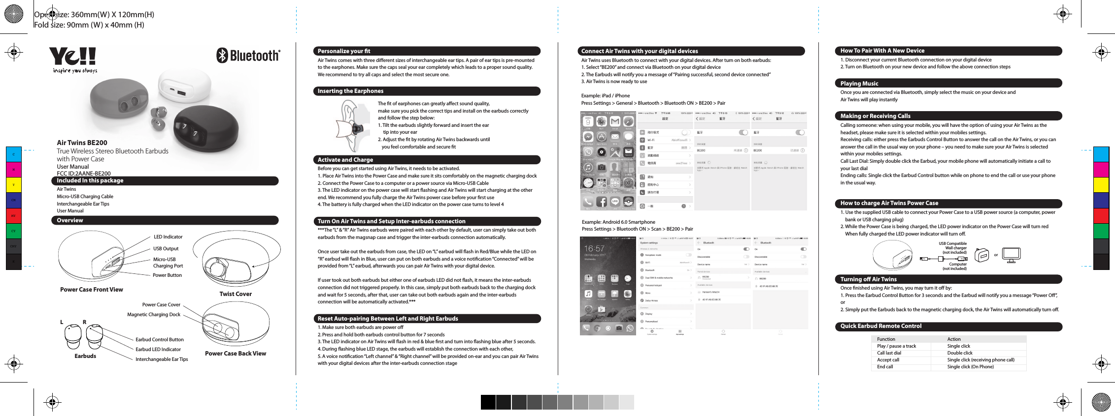 Open size: 360mm(W) X 120mm(H)Fold size: 90mm (W) x 40mm (H)How to Charge your EarbudsPut your earbuds back to the magnetic holder, the earbuds LED will turn to red and indicate that it is charging.How to Charge a Mobile Device1. Connect your device to the USB output port on the Power Case with the Micro USB cable provided    or use the original cable come with your device.2. Press the Power Button on the Power Case3. When your device is fully charged or you want to stop, disconnect   the cable.***In order to charge your device, you will need to have a USB cable compatible with your device. These come standard with all Apple products as well as most other smartphones, tablets and digital devices. Plug the standard USB end into the Power Case. Now, use the other end of cable and plug it into the device you wish to charge. Once charged, simply unplug your device.Note: The maximum total output current of this battery is 1.5A. Power cannot be discharged to the mobile device requiring amperage of more than 1.5A.Note: Dierent mobile device manufacturers have dierent requirement for the cable which are used for charging of mobile device. Dierent mobile devices have dierent charging verication modes and new product appear from time to time. Accordingly, we do not guarantee that our product can charge all devices. Some devices require special charging cables or connectors, or we can charge these products only by using our cables or connectors. For Apple device user, please use your own original cable for charging your device.Interpretation of the Power Case Status IndicatorCharging  ≤ 25%  ≤ 50%  ≤ 75%  ≥ 75%  = fully charged. You can disconnect the USB connector from USB wall charger or PC.*Charging Time: approx. 3 hours (by DC5V      1A input)Discharging  ≤ 25%, you should recharge your Power Case.  ≤ 50%  ≤ 75%  &gt; 75%Note: It is normal for the Air Twins and device to get warm during charging and discharging, and they may get even warmer if you use your device to, for example, play video or game while charging.SpecicationsBluetooth version: Bluetooth 4.1Operating distance: up to 33 feet (10 metres)Impedance: 16ΩAir Twins BE200True Wireless Stereo Bluetooth Earbuds with Power CaseUser ManualFCC ID:2AANE-BE200 Power Case Back ViewTwist CoverPower Case CoverMagnetic Charging DockEarbudsL REarbud Control ButtonEarbud LED IndicatorInterchangeable Ear TipsThe t of earphones can greatly aect sound quality, make sure you pick the correct tips and install on the earbuds correctly and follow the step below:1. Tilt the earbuds slightly forward and insert the ear      tip into your ear2. Adjust the t by rotating Air Twins backwards until      you feel comfortable and secure tPersonalize your tAir Twins comes with three dierent sizes of interchangeable ear tips. A pair of ear tips is pre-mounted to the earphones. Make sure the caps seal your ear completely which leads to a proper sound quality. We recommend to try all caps and select the most secure one.Inserting the Earphones Activate and ChargeBefore you can get started using Air Twins, it needs to be activated.1. Place Air Twins into the Power Case and make sure it sits comfortably on the magnetic charging dock2. Connect the Power Case to a computer or a power source via Micro-USB Cable3. The LED indicator on the power case will start ashing and Air Twins will start charging at the other    end. We recommend you fully charge the Air Twins power case before your rst use4. The battery is fully charged when the LED indicator on the power case turns to level 4Turn On Air Twins and Setup Inter-earbuds connection***The “L” &amp; “R” Air Twins earbuds were paired with each other by default, user can simply take out both earbuds from the magsnap case and trigger the inter-earbuds connection automatically. Once user take out the earbuds from case, the LED on “L” earbud will ash in Red/Blue while the LED on “R” earbud will ash in Blue, user can put on both earbuds and a voice notication “Connected” will be provided from “L” earbud, afterwards you can pair Air Twins with your digital device.If user took out both earbuds but either one of earbuds LED did not ash, it means the inter-earbuds connection did not triggered properly. In this case, simply put both earbuds back to the charging dock and wait for 5 seconds, after that, user can take out both earbuds again and the inter-earbuds connection will be automatically activated.***Reset Auto-pairing Between Left and Right Earbuds1. Make sure both earbuds are power o2. Press and hold both earbuds control button for 7 seconds3. The LED indicator on Air Twins will ash in red &amp; blue rst and turn into ashing blue after 5 seconds. 4. During ashing blue LED stage, the earbuds will establish the connection with each other, 5. A voice notication “Left channel” &amp; “Right channel” will be provided on-ear and you can pair Air Twins with your digital devices after the inter-earbuds connection stageConnect Air Twins with your digital devices Air Twins uses Bluetooth to connect with your digital devices. After turn on both earbuds:1. Select “BE200” and connect via Bluetooth on your digital device2. The Earbuds will notify you a message of “Pairing successful, second device connected”3. Air Twins is now ready to useExample: iPad / iPhonePress Settings &gt; General &gt; Bluetooth &gt; Bluetooth ON &gt; BE200 &gt; PairExample: Android 6.0 SmartphonePress Settings &gt; Bluetooth ON &gt; Scan &gt; BE200 &gt; PairHow To Pair With A New Device1. Disconnect your current Bluetooth connection on your digital device2. Turn on Bluetooth on your new device and follow the above connection stepsPlaying MusicOnce you are connected via Bluetooth, simply select the music on your device and Air Twins will play instantlyMaking or Receiving CallsCalling someone: when using your mobile, you will have the option of using your Air Twins as the headset, please make sure it is selected within your mobiles settings.Receiving calls: either press the Earbuds Control Button to answer the call on the Air Twins, or you can answer the call in the usual way on your phone – you need to make sure your Air Twins is selected within your mobiles settings.Call Last Dial: Simply double click the Earbud, your mobile phone will automatically initiate a call to your last dialEnding calls: Single click the Earbud Control button while on phone to end the call or use your phone in the usual way.How to charge Air Twins Power Case1. Use the supplied USB cable to connect your Power Case to a USB power source (a computer, power   bank or USB charging plug)2. While the Power Case is being charged, the LED power indicator on the Power Case will turn red   When fully charged the LED power indicator will turn o.Turning o Air TwinsOnce nished using Air Twins, you may turn it o by:1. Press the Earbud Control Button for 3 seconds and the Earbud will notify you a message “Power O”, or2. Simply put the Earbuds back to the magnetic charging dock, the Air Twins will automatically turn o.Quick Earbud Remote ControlComputer(not included)USB CompatibleWall charger(not included) orIncluded In this packageAir TwinsMicro-USB Charging CableInterchangeable Ear TipsUser ManualOverviewFunction       ActionPlay / pause a track  Single clickCall last dial      Double clickAccept call      Single click (receiving phone call)End call      Single click (On Phone)Power Case Front ViewLED IndicatorUSB OutputMicro-USB Charging PortPower ButtonEarphone Sensitivity: 94 dB/mWFrequency: 20Hz – 20KHzPlaytime: Up to 3 hours musicTalk time: Up to 3.5 hoursMaximum playtime with power case: Additional 60 hours music/talk timeInput Voltage: 5V/1AOutput Voltage: 5V/1.5ABattery Capacity: 2,800mAhCharging time: 1 hour (Earphone)  3 hours (Case)Dimensions: 15 x 15 x 25 mm (Earphone )  89 x 89 x 60 mm (Case)Weight: 4 grams (Earphone)  101 grams (Case)Model No: BE200www.airtwins.comDesigned by Ye!! in Hong KongMade in ChinaTroubleshootingNo connection between Air Twins and your Bluetooth device.•  Make sure the Air Twins is fully charged•  Make sure the Air Twins is switched on.•  Make sure your Bluetooth device is available and supports Bluetooth Advance   Audio Distribution prole.•  Make sure the Air Twins is within range of your Bluetooth device.Audio is not coming out from the Bluetooth Earbuds after Bluetooth device successfully paired.•  Make sure the Bluetooth device volume is set to a comfortable listening level.•  Try to reconnect your device with Air TwinsSafety informationRead all information and warnings before using Air Twins. Improper use of this product may lead to the product being damaged and you (the buyer, not the dealer) will be held responsible for damages such as overheating, the release of toxic fumes, re or explosion.•  Do not attempt to charge Air Twins by using any other method other than a USB charger, power bank     or computer•  Do not modify or disassemble the battery•  Do not dismantle or modify Air Twins in any way•  Do not use the battery in bathrooms etc. Do not expose Air Twins to moisture or immerse it in liquid.    •  Keep Air Twins dry at any time.•  Do not keep Air Twins in an environment that has excessively high temperatures, including   intense sunshine•  Do not throw this product into a re or leave in a hot environment. Avoid dropping or any other      impact or friction to this product•  Do not place Air Twins on ammable materials, such as bedding or carpets during charging•  Do not touch Air Twins with wet hands•  Disconnect the USB connector from Air Twins’s Power Case once fully charged•  Only use this product within the following temperatures: 0° - 40°•  Do not connect input and output in reverse•  Do not charge Air Twins in excess of the rating suggested•  If any issue arises when using Air Twins, disconnect the USB connector from the computer port and      contact your dealer•  In the unlikely event that any liquid from the inside of this product gets into your eyes, do not rub your    eyes. Wash your eyes immediately with clean water and consult a physician•  All Ye!!’s products have been tested comprehensively to ensure quality. If you encounter any unusual      heat, discoloration or product distortion during charging or storage, please stop using it immediately      and contact the dealer. These issues may cause leakage, heat, smoke or ignition of Air Twins•  Air Twins is not intended for use by persons (including children) with reduced physical, sensory or      mental capabilities (or lack of experience and knowledge) unless they have been given supervision or     instructions concerning the use of Air Twins by a person responsible for their safety. Children should      be supervised to ensure that they do not play with Air Twins, this is not a toy.Legal LiabilityAir Twins can only be used with compatible products and the Power Case can be used only with matching electronic equipment. Please read your equipment compatibility instructions to determine whether Air Twins matches your equipment requirements. The manufacturer will not be liable for any damage to your electronic equipment during the use of this product. Ye!! will not held responsible for any equipment or accessories not suitable for use with Air Twins. The manufacturer will not be held liable for damage caused by misuse or damage incurred by the buyer or the third party rising from any intentional or unintentional use of Air Twins. As mentioned above, the manufacturers shall not be held liable for damage caused by misuse of the Air Twins.FCC ID:2AANE-BE200This device complies with Part 15 of the FCC rules. Operation is subject to the following two conditions: (1) this device may not cause harmful interference, and (2) this device must accept any interference received, including interference that may cause undesired operation. The manufacturer is not responsible for any radio or TV interference caused by unauthorized modications or change to this equipment. Such modications or change could void the user’s authority to operate the equipment.This radio transmitter (identify the device by certication number or model number if Category II) has been approved by Industry Canada to operate with the antenna types listed below with the maximum permissible gain indicated. Antenna types not included in this list, having a gain greater than the maximum gain indicated for that type, are strictly prohibited for use with this device. This equipment has been tested and found to comply with the limits for a Class B digital device, pursuant to part 15 of the FCC Rules. These limits are designed to provide reasonable protection against harmful interference in a residential installation. This equipment generates, uses and can radiate radio frequency energy and, if not installed and used in accordance with the instructions, may cause harmful interference to radio communications. However, there is no guarantee that interference will not occur in a particular installation. If this equipment does cause harmful interference to radio or television reception, which can be determined by turning the equipment o and on, the user is encouraged to try to correct the interference by one or more of the following measures:•   Reorient or relocate the receiving antenna.•    Increase the separation between the equipment and receiver.•  Connect the equipment into an outlet on a circuit dierent from that to which the receiver   is connected.•  Consult the dealer or an experienced radio/TV technician for help. The device has been evaluated to meet general RF exposure requirement. CMYCMMYCYCMYK