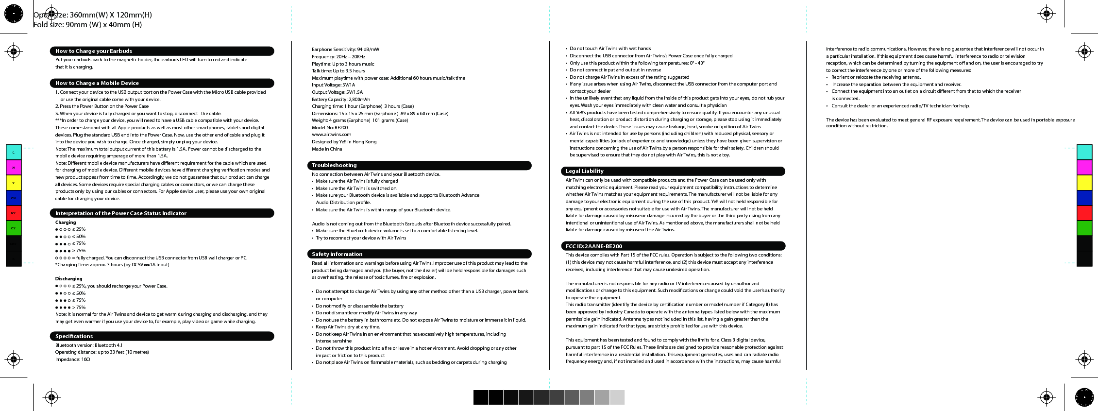 Open size: 360mm(W) X 120mm(H)Fold size: 90mm (W) x 40mm (H)How to Charge your EarbudsPut your earbuds back to the magnetic holder, the earbuds LED will turn to red and indicate that it is charging.How to Charge a Mobile Device1. Connect your device to the USB output port on the Power Case with the Micro USB cable providedor use the original cable come with your device.2. Press the Power Button on the Power Case3. When your device is fully charged or you want to stop, disconnect   the cable.***In order to charge your device, you will need to have a USB cable compatible with your device. These come standard with all Apple products as well as most other smartphones, tablets and digital devices. Plug the standard USB end into the Power Case. Now, use the other end of cable and plug it into the device you wish to charge. Once charged, simply unplug your device.Note: The maximum total output current of this battery is 1.5A. Power cannot be discharged to the mobile device requiring amperage of more than 1.5A.Note: Dierent mobile device manufacturers have dierent requirement for the cable which are used for charging of mobile device. Dierent mobile devices have dierent charging verication modes and new product appear from time to time. Accordingly, we do not guarantee that our product can charge all devices. Some devices require special charging cables or connectors, or we can charge these products only by using our cables or connectors. For Apple device user, please use your own original cable for charging your device.Interpretation of the Power Case Status IndicatorCharging≤ 25%≤ 50%≤ 75%≥ 75%= fully charged. You can disconnect the USB connector from USB wall charger or PC.*Charging Time: approx. 3 hours (by DC5V      1A input)Discharging≤ 25%, you should recharge your Power Case.≤ 50%≤ 75%&gt; 75%Note: It is normal for the Air Twins and device to get warm during charging and discharging, and they may get even warmer if you use your device to, for example, play video or game while charging.SpecicationsBluetooth version: Bluetooth 4.1Operating distance: up to 33 feet (10 metres)Impedance: 16ΩPersonalize your tAir Twins comes with three dierent sizes of interchangeable ear tips. A pair of ear tips is pre-mounted to the earphones. Make sure the caps seal your ear completely which leads to a proper sound quality. We recommend to try all caps and select the most secure one.Inserting the EarphonesActivate and ChargeBefore you can get started using Air Twins, it needs to be activated.1. Place Air Twins into the Power Case and make sure it sits comfortably on the magnetic charging dock2. Connect the Power Case to a computer or a power source via Micro-USB Cable3. The LED indicator on the power case will start ashing and Air Twins will start charging at the other  end. We recommend you fully charge the Air Twins power case before your rst use4. The battery is fully charged when the LED indicator on the power case turns to level 4Turn On Air Twins and Setup Inter-earbuds connection***The “L” &amp; “R” Air Twins earbuds were paired with each other by default, user can simply take out both earbuds from the magsnap case and trigger the inter-earbuds connection automatically. Once user take out the earbuds from case, the LED on “L” earbud will ash in Red/Blue while the LED on “R” earbud will ash in Blue, user can put on both earbuds and a voice notication “Connected” will be provided from “L” earbud, afterwards you can pair Air Twins with your digital device.If user took out both earbuds but either one of earbuds LED did not ash, it means the inter-earbuds connection did not triggered properly. In this case, simply put both earbuds back to the charging dock and wait for 5 seconds, after that, user can take out both earbuds again and the inter-earbuds connection will be automatically activated.***Reset Auto-pairing Between Left and Right Earbuds1. Make sure both earbuds are power o2. Press and hold both earbuds control button for 7 seconds3. The LED indicator on Air Twins will ash in red &amp; blue rst and turn into ashing blue after 5 seconds. 4. During ashing blue LED stage, the earbuds will establish the connection with each other, 5. A voice notication “Left channel” &amp; “Right channel” will be provided on-ear and you can pair Air Twins with your digital devices after the inter-earbuds connection stageConnect Air Twins with your digital devices Air Twins uses Bluetooth to connect with your digital devices. After turn on both earbuds:1. Select “BE200” and connect via Bluetooth on your digital device2. The Earbuds will notify you a message of “Pairing successful, second device connected”3. Air Twins is now ready to useExample: iPad / iPhonePress Settings &gt; General &gt; Bluetooth &gt; Bluetooth ON &gt; BE200 &gt; PairExample: Android 6.0 SmartphonePress Settings &gt; Bluetooth ON &gt; Scan &gt; BE200 &gt; PairHow To Pair With A New Device1. Disconnect your current Bluetooth connection on your digital device2. Turn on Bluetooth on your new device and follow the above connection stepsPlaying MusicOnce you are connected via Bluetooth, simply select the music on your device and Air Twins will play instantlyMaking or Receiving CallsCalling someone: when using your mobile, you will have the option of using your Air Twins as the headset, please make sure it is selected within your mobiles settings.Receiving calls: either press the Earbuds Control Button to answer the call on the Air Twins, or you can answer the call in the usual way on your phone – you need to make sure your Air Twins is selected within your mobiles settings.Call Last Dial: Simply double click the Earbud, your mobile phone will automatically initiate a call to your last dialEnding calls: Single click the Earbud Control button while on phone to end the call or use your phone in the usual way.How to charge Air Twins Power Case1. Use the supplied USB cable to connect your Power Case to a USB power source (a computer, power bank or USB charging plug)2. While the Power Case is being charged, the LED power indicator on the Power Case will turn red When fully charged the LED power indicator will turn o.Turning o Air TwinsOnce nished using Air Twins, you may turn it o by:1. Press the Earbud Control Button for 3 seconds and the Earbud will notify you a message “Power O”, or2. Simply put the Earbuds back to the magnetic charging dock, the Air Twins will automatically turn o.Quick Earbud Remote ControlIncluded In this packageAir TwinsMicro-USB Charging CableInterchangeable Ear TipsUser ManualOverviewEarphone Sensitivity: 94 dB/mWFrequency: 20Hz – 20KHzPlaytime: Up to 3 hours musicTalk time: Up to 3.5 hoursMaximum playtime with power case: Additional 60 hours music/talk timeInput Voltage: 5V/1AOutput Voltage: 5V/1.5ABattery Capacity: 2,800mAhCharging time: 1 hour (Earphone)  3 hours (Case)Dimensions: 15 x 15 x 25 mm (Earphone )  89 x 89 x 60 mm (Case)Weight: 4 grams (Earphone)  101 grams (Case)Model No: BE200www.airtwins.comDesigned by Ye!! in Hong KongMade in ChinaTroubleshootingNo connection between Air Twins and your Bluetooth device.•Make sure the Air Twins is fully charged•Make sure the Air Twins is switched on.•Make sure your Bluetooth device is available and supports Bluetooth Advance Audio Distribution prole.•Make sure the Air Twins is within range of your Bluetooth device.Audio is not coming out from the Bluetooth Earbuds after Bluetooth device successfully paired.•Make sure the Bluetooth device volume is set to a comfortable listening level.•Try to reconnect your device with Air TwinsSafety informationRead all information and warnings before using Air Twins. Improper use of this product may lead to the product being damaged and you (the buyer, not the dealer) will be held responsible for damages such as overheating, the release of toxic fumes, re or explosion.•Do not attempt to charge Air Twins by using any other method other than a USB charger, power bankor computer•Do not modify or disassemble the battery•Do not dismantle or modify Air Twins in any way•Do not use the battery in bathrooms etc. Do not expose Air Twins to moisture or immerse it in liquid.•Keep Air Twins dry at any time.•Do not keep Air Twins in an environment that has excessively high temperatures, including intense sunshine•Do not throw this product into a re or leave in a hot environment. Avoid dropping or any otherimpact or friction to this product•Do not place Air Twins on ammable materials, such as bedding or carpets during charging•Do not touch Air Twins with wet hands•Disconnect the USB connector from Air Twins’s Power Case once fully charged•Only use this product within the following temperatures: 0° - 40°•Do not connect input and output in reverse•Do not charge Air Twins in excess of the rating suggested•If any issue arises when using Air Twins, disconnect the USB connector from the computer port andcontact your dealer•In the unlikely event that any liquid from the inside of this product gets into your eyes, do not rub youreyes. Wash your eyes immediately with clean water and consult a physician•All Ye!!’s products have been tested comprehensively to ensure quality. If you encounter any unusualheat, discoloration or product distortion during charging or storage, please stop using it immediatelyand contact the dealer. These issues may cause leakage, heat, smoke or ignition of Air Twins•Air Twins is not intended for use by persons (including children) with reduced physical, sensory ormental capabilities (or lack of experience and knowledge) unless they have been given supervision orinstructions concerning the use of Air Twins by a person responsible for their safety. Children shouldbe supervised to ensure that they do not play with Air Twins, this is not a toy.Legal LiabilityAir Twins can only be used with compatible products and the Power Case can be used only with matching electronic equipment. Please read your equipment compatibility instructions to determine whether Air Twins matches your equipment requirements. The manufacturer will not be liable for any damage to your electronic equipment during the use of this product. Ye!! will not held responsible for any equipment or accessories not suitable for use with Air Twins. The manufacturer will not be held liable for damage caused by misuse or damage incurred by the buyer or the third party rising from any intentional or unintentional use of Air Twins. As mentioned above, the manufacturers shall not be held liable for damage caused by misuse of the Air Twins.FCC ID:2AANE-BE200This device complies with Part 15 of the FCC rules. Operation is subject to the following two conditions: (1) this device may not cause harmful interference, and (2) this device must accept any interference received, including interference that may cause undesired operation.The manufacturer is not responsible for any radio or TV interference caused by unauthorized modications or change to this equipment. Such modications or change could void the user’s authority to operate the equipment.This radio transmitter (identify the device by certication number or model number if Category II) has been approved by Industry Canada to operate with the antenna types listed below with the maximum permissible gain indicated. Antenna types not included in this list, having a gain greater than the maximum gain indicated for that type, are strictly prohibited for use with this device.This equipment has been tested and found to comply with the limits for a Class B digital device, pursuant to part 15 of the FCC Rules. These limits are designed to provide reasonable protection against harmful interference in a residential installation. This equipment generates, uses and can radiate radio frequency energy and, if not installed and used in accordance with the instructions, may cause harmful interference to radio communications. However, there is no guarantee that interference will not occur in a particular installation. If this equipment does cause harmful interference to radio or television reception, which can be determined by turning the equipment o and on, the user is encouraged to try to correct the interference by one or more of the following measures:•   Reorient or relocate the receiving antenna.•   Increase the separation between the equipment and receiver.•  Connect the equipment into an outlet on a circuit dierent from that to which the receiver is connected.•  Consult the dealer or an experienced radio/TV technician for help.The device has been evaluated to meet general RF exposure requirement.The device can be used in portable exposure condition without restriction. CMYCMMYCYCMYK