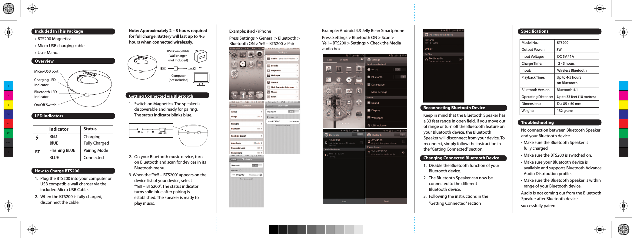 Included In This Package• BTS200 Magnetica• Micro USB charging cable• User ManualOverviewLED IndicatorsHow to Charge BTS2001.  Plug the BTS200 into your computer or   USB compatible wall charger via the   included Micro USB Cable.2.  When the BTS200 is fully charged,   disconnect the cable.Note: Approximately 2 – 3 hours required for full charge. Battery will last up to 4-5 hours when connected wirelessly.Getting Connected via Bluetooth1.  Switch on Magnetica. The speaker is   discoverable and ready for pairing.   The status indicator blinks blue.2.  On your Bluetooth music device, turn   on Bluetooth and scan for devices in its   Bluetooth menu.3. When the “Ye!! – BTS200” appears on the   device list of your device, select   “Ye!! – BTS200”. The status indicator   turns solid blue after pairing is   established. The speaker is ready to   play music.Micro-USB portCharging LED indicatorBluetooth LED indicatorOn/Off SwitchIndicator               BT  BlUE              Fully Charged Flashing BLUE         Pairing ModeBLUE                            ConnectedRED ChargingStatusComputer(not included)USB CompatibleWall charger(not included)orExample: iPad / iPhonePress Settings &gt; General &gt; Bluetooth &gt; Bluetooth ON &gt; Ye!! – BTS200 &gt; PairExample: Android 4.3 Jelly Bean SmartphonePress Settings &gt; Bluetooth ON &gt; Scan &gt; Ye!! – BTS200 &gt; Settings &gt; Check the Media audio boxReconnecting Bluetooth DeviceKeep in mind that the Bluetooth Speaker has a 33 feet range in open field. If you move out of range or turn off the Bluetooth feature on your Bluetooth device, the Bluetooth Speaker will disconnect from your device. To reconnect, simply follow the instruction in the “Getting Connected” section.Changing Connected Bluetooth Device1.  Disable the Bluetooth function of your   Bluetooth device.2.  The Bluetooth Speaker can now be   connected to the different   Bluetooth device.3.  Following the instructions in the   “Getting Connected” sectionSpecicationsTroubleshootingNo connection between Bluetooth Speaker and your Bluetooth device.• Make sure the Bluetooth Speaker is   fully charged• Make sure the BTS200 is switched on.• Make sure your Bluetooth device is   available and supports Bluetooth Advance   Audio Distribution profile.• Make sure the Bluetooth Speaker is within   range of your Bluetooth device.Audio is not coming out from the Bluetooth Speaker after Bluetooth device successfully paired.Model No.:                  BTS200Output Power:               3WInput Voltage:                 DC 5V / 1ACharge Time:                    2 - 3 hoursInput:                    Wireless Bluetooth Playback Time:               Up to 4-5 hours                                             on BluetoothBluetooth Version:        Bluetooth 4.1Operating Distance:     Up to 33 feet (10 metres)Dimensions:                    Dia 85 x 50 mmWeight:                             132 grams• Make sure the Bluetooth device volume is   set to a comfortable listening level.Precautions1.  The radio waves emitted by the   Bluetooth Speaker and Bluetooth   device can affect operation of nearby   electronics including   medical devices.2.  Keep the unit in a cool, dry place.For more information, please visit www.yelltowin.comDesigned by Ye!! in Hong KongAssembled in ChinaCMYCMMYCYCMYK