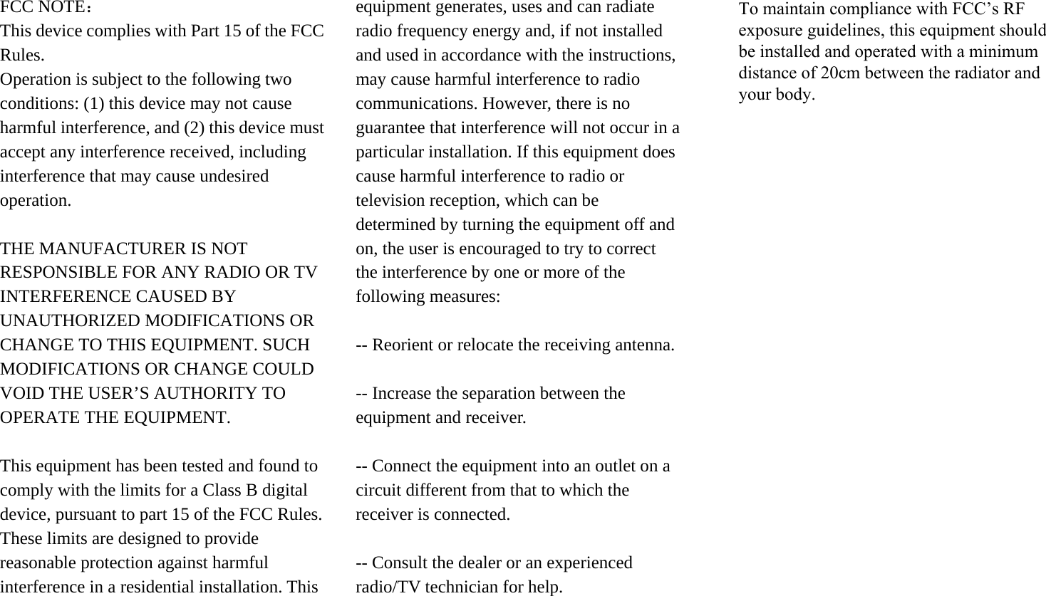 FCC NOTE： This device complies with Part 15 of the FCC Rules. Operation is subject to the following two conditions: (1) this device may not cause harmful interference, and (2) this device must accept any interference received, including interference that may cause undesired operation. THE MANUFACTURER IS NOT RESPONSIBLE FOR ANY RADIO OR TV INTERFERENCE CAUSED BY UNAUTHORIZED MODIFICATIONS OR CHANGE TO THIS EQUIPMENT. SUCH MODIFICATIONS OR CHANGE COULD VOID THE USER’S AUTHORITY TO OPERATE THE EQUIPMENT. This equipment has been tested and found to comply with the limits for a Class B digital device, pursuant to part 15 of the FCC Rules. These limits are designed to provide reasonable protection against harmful interference in a residential installation. This equipment generates, uses and can radiate radio frequency energy and, if not installed and used in accordance with the instructions, may cause harmful interference to radio communications. However, there is no guarantee that interference will not occur in a particular installation. If this equipment does cause harmful interference to radio or television reception, which can be determined by turning the equipment off and on, the user is encouraged to try to correct the interference by one or more of the following measures:   -- Reorient or relocate the receiving antenna. -- Increase the separation between the equipment and receiver.   -- Connect the equipment into an outlet on a circuit different from that to which the receiver is connected.   -- Consult the dealer or an experienced radio/TV technician for help. To maintain compliance with FCC’s RF exposure guidelines, this equipment should be installed and operated with a minimum distance of 20cm between the radiator and your body.