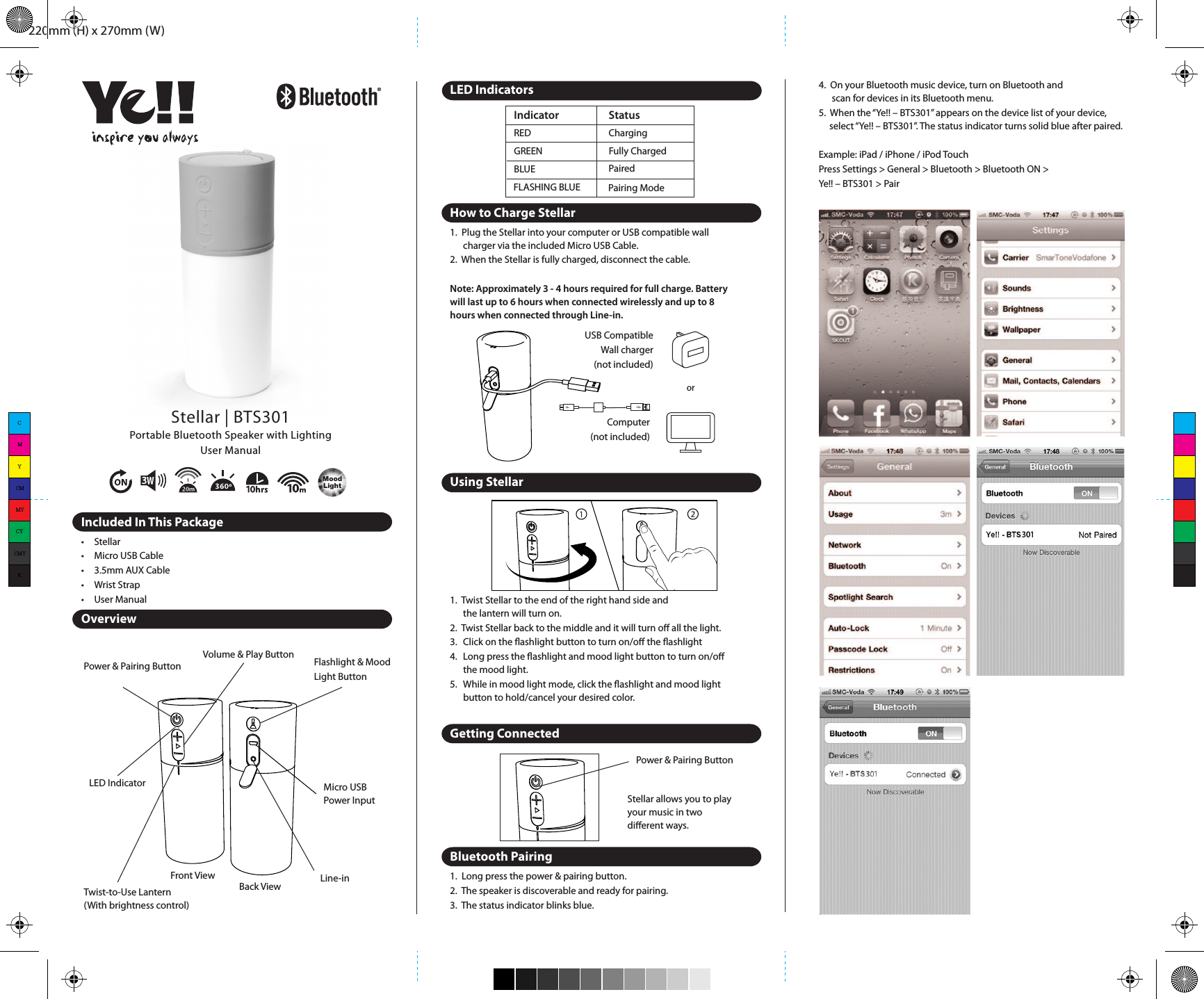 220mm (H) x 270mm (W)Power &amp; Pairing ButtonVolume &amp; Play Button Flashlight &amp; Mood Light ButtonMicro USBPower InputLine-inTwist-to-Use Lantern(With brightness control)LED Indicator•  Make sure the 3.5 mm is correctly and rmly connected to the   Bluetooth Speaker and non-Bluetooth device.•  Make sure the non-Bluetooth device is set to a comfortable   listening level.Safety InformationRead all information and warning before the use of this product. Improper use of this product may lead to product damage. You (the buyer) other than the dealer will be held liable for such as overheat, toxic fume, re or explosion.•  Do not attempt to charge the speaker by using any other method   other than USB Power Adapter or computer.•  To reduce the risk of re or electric shock, do not expose the   speaker to rain or moisture while charging.•  The speaker should not be exposed to dripping or splashing, and   objects lled with liquids, such as vases, should not be placed on or   near it while being charged or charging other devices. As with any   electronic products, use care not to spill liquids into any part of the   product. Liquids can cause a failure and/or a re hazard.•  Do not place any ame sources, such as lighted candles, on or near   the speaker.•  Do not expose the speaker to excessive heat, including direct   sunlight or re or the like.•  Make no modications to the product or accessories.•  If the battery begins to leak, do not allow the liquid to come in   contact with your skin or eyes. If contact has been made, wash the   aﬀected area with plenty of water and seek medical   attention immediately.•  Do not step on, throw, or drop the speaker, or expose it to  a strong shock.•  Do not attempt to service the speaker yourself. Opening or   removing covers may expose you to dangerous voltages or other   hazards and will void the manufacturer’s warranty. To prevent risk   of re or electric shock, avoid overloading wall outlets, extension   cords, or integral convenience receptacles.Precautions1.   The radio waves emitted by the Bluetooth Speaker and Bluetooth   device can aﬀect operation of nearby electronics including  medical devices.2.   Keep the unit in a cool, dry place.For more information, please visit www.yelltowin.comDesigned by Ye!! in Hong KongMade in ChinaREDGREEN Fully ChargedIndicator StatusBLUEFLASHING BLUEChargingPairedPairing ModeStellar | BTS301Portable Bluetooth Speaker with LightingUser ManualIncluded In This Package•  Stellar•  Micro USB Cable•  3.5mm AUX Cable•  Wrist Strap•  User ManualOverviewLED IndicatorsHow to Charge Stellar1.  Plug the Stellar into your computer or USB compatible wall   charger via the included Micro USB Cable.2.  When the Stellar is fully charged, disconnect the cable.Note: Approximately 3 - 4 hours required for full charge. Battery will last up to 6 hours when connected wirelessly and up to 8 hours when connected through Line-in.Using Stellar1.  Twist Stellar to the end of the right hand side and   the lantern will turn on.2.  Twist Stellar back to the middle and it will turn oﬀ all the light.3.  Click on the ashlight button to turn on/oﬀ the ashlight4.  Long press the ashlight and mood light button to turn on/oﬀ the mood light.5.  While in mood light mode, click the ashlight and mood light button to hold/cancel your desired color.Getting ConnectedBluetooth Pairing1.  Long press the power &amp; pairing button. 2.  The speaker is discoverable and ready for pairing. 3.  The status indicator blinks blue.Power &amp; Pairing Button4.  On your Bluetooth music device, turn on Bluetooth and   scan for devices in its Bluetooth menu.5.  When the “Ye!! – BTS301” appears on the device list of your device,    select “Ye!! – BTS301”. The status indicator turns solid blue after paired.Example: iPad / iPhone / iPod TouchPress Settings &gt; General &gt; Bluetooth &gt; Bluetooth ON &gt; Ye!! – BTS301 &gt; PairExample: Android 4.3 Jelly Bean SmartphonePress Settings &gt; Bluetooth ON &gt; Scan &gt; Ye!! – BTS301 &gt; Settings &gt; Check the Media audio boxReconnecting Bluetooth DeviceKeep in mind that the Bluetooth Speaker has a 10 meter range in open eld. If you move out of range or turn oﬀ the Bluetooth feature on your Bluetooth device, the Bluetooth Speaker will disconnect from your device. To reconnect, simply follow the instruction in the “Getting Connected” section.Changing Connected Bluetooth Device1.  Disable the Bluetooth function of your Bluetooth device.2.  The Bluetooth Speaker can now be connected to   the diﬀerent Bluetooth device.3.  Following the instructions in the “Getting Connected” sectionPlay Audio from Non-Bluetooth DeviceSpecicationsTroubleshootingNo connection between Bluetooth Speaker and your Bluetooth device.•  Make sure the Bluetooth Speaker is fully charged•  Make sure the BT mode is switched on.•  Make sure your Bluetooth device is available and supports   Bluetooth Advance Audio Distribution prole.•  Make sure the Bluetooth Speaker is within range of your   Bluetooth device.Audio is not coming out from the Bluetooth Speaker after Bluetooth device successfully paired.•  Make sure the Bluetooth device volume is set to   a comfortable listening level.Audio is not coming out from the Bluetooth Speaker after the non-Bluetooth device connected with the aux in cable.Back ViewFront ViewComputer(not included)USB CompatibleWall charger(not included)orMoodLightStellar allows you to play your music in two diﬀerent ways.CMYCMMYCYCMYK