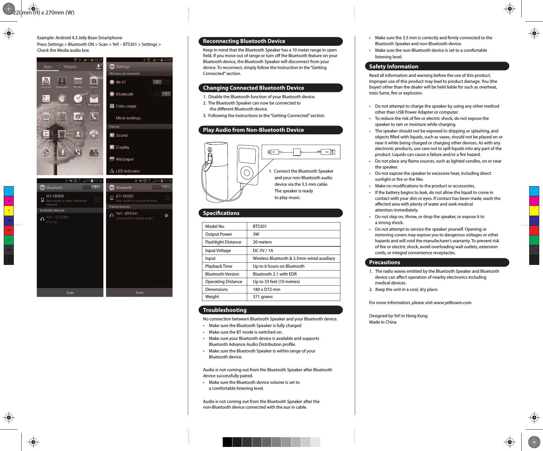 220mm (H) x 270mm (W)Model No.Output PowerFlashlight DistanceInput VoltageInputPlayback TimeBluetooth VersionOperating DistanceDimensionsBTS3013W20 metersDC 5V / 1AWireless Bluetooth &amp; 3.5mm wired auxiliaryUp to 6 hours on BluetoothBluetooth 2.1 with EDRUp to 33 feet (10 metres)180 x D72 mmWeight 371 grams•  Make sure the 3.5 mm is correctly and rmly connected to the   Bluetooth Speaker and non-Bluetooth device.•  Make sure the non-Bluetooth device is set to a comfortable   listening level.Safety InformationRead all information and warning before the use of this product. Improper use of this product may lead to product damage. You (the buyer) other than the dealer will be held liable for such as overheat, toxic fume, re or explosion.•  Do not attempt to charge the speaker by using any other method   other than USB Power Adapter or computer.•  To reduce the risk of re or electric shock, do not expose the   speaker to rain or moisture while charging.•  The speaker should not be exposed to dripping or splashing, and   objects lled with liquids, such as vases, should not be placed on or   near it while being charged or charging other devices. As with any   electronic products, use care not to spill liquids into any part of the   product. Liquids can cause a failure and/or a re hazard.•  Do not place any ame sources, such as lighted candles, on or near   the speaker.•  Do not expose the speaker to excessive heat, including direct   sunlight or re or the like.•  Make no modications to the product or accessories.•  If the battery begins to leak, do not allow the liquid to come in   contact with your skin or eyes. If contact has been made, wash the   aﬀected area with plenty of water and seek medical   attention immediately.•  Do not step on, throw, or drop the speaker, or expose it to  a strong shock.•  Do not attempt to service the speaker yourself. Opening or   removing covers may expose you to dangerous voltages or other   hazards and will void the manufacturer’s warranty. To prevent risk   of re or electric shock, avoid overloading wall outlets, extension   cords, or integral convenience receptacles.Precautions1.   The radio waves emitted by the Bluetooth Speaker and Bluetooth   device can aﬀect operation of nearby electronics including  medical devices.2.   Keep the unit in a cool, dry place.For more information, please visit www.yelltowin.comDesigned by Ye!! in Hong KongMade in ChinaIncluded In This Package•  Stellar•  Micro USB Cable•  3.5mm AUX Cable•  Wrist Strap•  User ManualOverviewLED IndicatorsHow to Charge Stellar1.  Plug the Stellar into your computer or USB compatible wall   charger via the included Micro USB Cable.2.  When the Stellar is fully charged, disconnect the cable.Note: Approximately 3 - 4 hours required for full charge. Battery will last up to 6 hours when connected wirelessly and up to 8 hours when connected through Line-in.Using Stellar1.  Twist Stellar to the end of the right hand side and   the lantern will turn on.2.  Twist Stellar back to the middle and it will turn oﬀ all the light.3.  Click on the ashlight button to turn on/oﬀ the ashlight4.  Long press the ashlight and mood light button to turn on/oﬀ the mood light.5.  While in mood light mode, click the ashlight and mood light button to hold/cancel your desired color.Getting ConnectedBluetooth Pairing1.  Long press the power &amp; pairing button. 2.  The speaker is discoverable and ready for pairing. 3.  The status indicator blinks blue.4.  On your Bluetooth music device, turn on Bluetooth and   scan for devices in its Bluetooth menu.5.  When the “Ye!! – BTS301” appears on the device list of your device,    select “Ye!! – BTS301”. The status indicator turns solid blue after paired.Example: iPad / iPhone / iPod TouchPress Settings &gt; General &gt; Bluetooth &gt; Bluetooth ON &gt; Ye!! – BTS301 &gt; PairExample: Android 4.3 Jelly Bean SmartphonePress Settings &gt; Bluetooth ON &gt; Scan &gt; Ye!! – BTS301 &gt; Settings &gt; Check the Media audio boxReconnecting Bluetooth DeviceKeep in mind that the Bluetooth Speaker has a 10 meter range in open eld. If you move out of range or turn oﬀ the Bluetooth feature on your Bluetooth device, the Bluetooth Speaker will disconnect from your device. To reconnect, simply follow the instruction in the “Getting Connected” section.Changing Connected Bluetooth Device1.  Disable the Bluetooth function of your Bluetooth device.2.  The Bluetooth Speaker can now be connected to   the diﬀerent Bluetooth device.3.  Following the instructions in the “Getting Connected” sectionPlay Audio from Non-Bluetooth DeviceSpecicationsTroubleshootingNo connection between Bluetooth Speaker and your Bluetooth device.•  Make sure the Bluetooth Speaker is fully charged•  Make sure the BT mode is switched on.•  Make sure your Bluetooth device is available and supports   Bluetooth Advance Audio Distribution prole.•  Make sure the Bluetooth Speaker is within range of your   Bluetooth device.Audio is not coming out from the Bluetooth Speaker after Bluetooth device successfully paired.•  Make sure the Bluetooth device volume is set to   a comfortable listening level.Audio is not coming out from the Bluetooth Speaker after the non-Bluetooth device connected with the aux in cable.1.  Connect the Bluetooth Speaker   and your non-Bluetooth audio   device via the 3.5 mm cable.   The speaker is ready   to play music.CMYCMMYCYCMYK