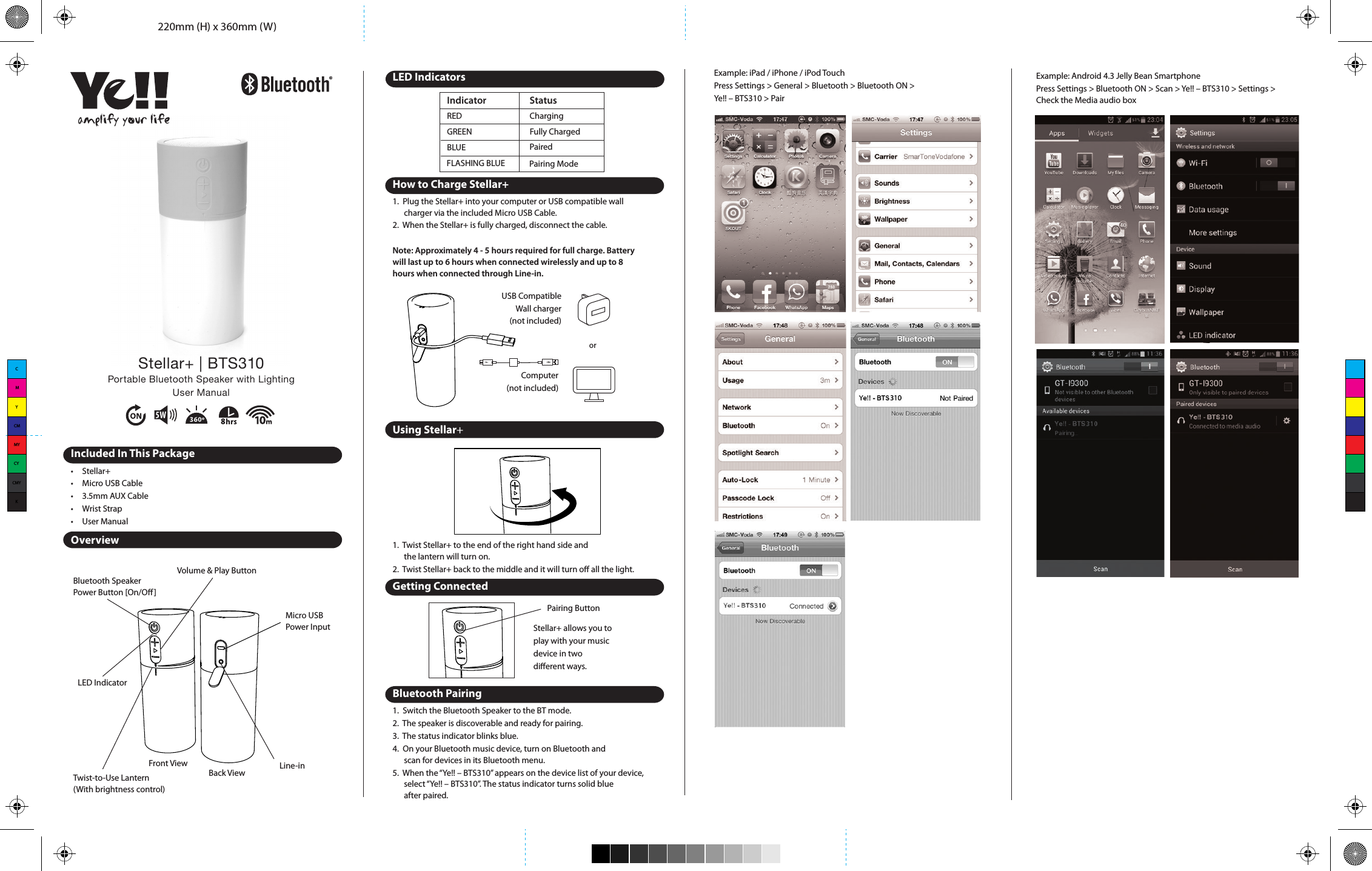 220mm (H) x 360mm (W)Bluetooth SpeakerPower Button [On/O]Volume &amp; Play ButtonMicro USBPower InputLine-inTwist-to-Use Lantern(With brightness control)LED IndicatorREDGREEN Fully ChargedIndicator StatusBLUEFLASHING BLUEChargingPairedPairing Modeamplify your lifeStellar+ | BTS310Portable Bluetooth Speaker with LightingUser ManualIncluded In This Package•  Stellar+•  Micro USB Cable•  3.5mm AUX Cable•  Wrist Strap•  User ManualOverviewLED IndicatorsHow to Charge Stellar+1.  Plug the Stellar+ into your computer or USB compatible wall   charger via the included Micro USB Cable.2.  When the Stellar+ is fully charged, disconnect the cable.Note: Approximately 4 - 5 hours required for full charge. Battery will last up to 6 hours when connected wirelessly and up to 8 hours when connected through Line-in.Using Stellar+1.  Twist Stellar+ to the end of the right hand side and   the lantern will turn on.2.  Twist Stellar+ back to the middle and it will turn o all the light.Getting ConnectedBluetooth Pairing1.  Switch the Bluetooth Speaker to the BT mode. 2.  The speaker is discoverable and ready for pairing. 3.  The status indicator blinks blue.4.  On your Bluetooth music device, turn on Bluetooth and   scan for devices in its Bluetooth menu.5.  When the “Ye!! – BTS310” appears on the device list of your device,    select “Ye!! – BTS310”. The status indicator turns solid blue   after paired.Computer(not included)USB CompatibleWall charger(not included)orStellar+ allows you to play with your music device in two dierent ways.Pairing ButtonExample: iPad / iPhone / iPod TouchPress Settings &gt; General &gt; Bluetooth &gt; Bluetooth ON &gt; Ye!! – BTS310 &gt; PairExample: Android 4.3 Jelly Bean SmartphonePress Settings &gt; Bluetooth ON &gt; Scan &gt; Ye!! – BTS310 &gt; Settings &gt; Check the Media audio boxReconnecting Bluetooth DeviceKeep in mind that the Bluetooth Speaker has a 10 meter range in open eld. If you move out of range or turn o the Bluetooth feature on your Bluetooth device, the Bluetooth Speaker will disconnect from your device. To reconnect, simply follow the instruction in the “Getting Connected” section.Changing Connected Bluetooth Device1.  Disable the Bluetooth function of your Bluetooth device.2.  The Bluetooth Speaker can now be connected to   the dierent Bluetooth device.3.  Following the instructions in the “Getting Connected” sectionPlay Audio from Non-Bluetooth DeviceSpecicationsTroubleshootingNo connection between Bluetooth Speaker and your Bluetooth device.•  Make sure the Bluetooth Speaker is fully charged•  Make sure the BT mode is switched on.•  Make sure your Bluetooth device is available and supports   Bluetooth Advance Audio Distribution prole.•  Make sure the Bluetooth Speaker is within range of your   Bluetooth device.Audio is not coming out from the Bluetooth Speaker after Bluetooth device successfully paired.•  Make sure the Bluetooth device volume is set to   a comfortable listening level.Audio is not coming out from the Bluetooth Speaker after the non-Bluetooth device connected with the micro USB to USB and 3.5 mm splitter cable.Back ViewFront View•  Make sure the 3.5 mm is correctly and rmly connected to the   Bluetooth Speaker and non-Bluetooth device.•  Make sure the non-Bluetooth device is set to a comfortable   listening level.Safety InformationRead all information and warning before the use of this product. Improper use of this product may lead to product damage. You (the buyer) other than the dealer will be held liable for such as overheat, toxic fume, re or explosion.•  Do not attempt to charge the speaker by using any other method   other than USB Power Adapter or computer.•  To reduce the risk of re or electric shock, do not expose the   speaker to rain or moisture while charging.•  The speaker should not be exposed to dripping or splashing, and   objects lled with liquids, such as vases, should not be placed on or   near it while being charged or charging other devices. As with any   electronic products, use care not to spill liquids into any part of the   product. Liquids can cause a failure and/or a re hazard.•  Do not place any ame sources, such as lighted candles, on or near   the speaker.•  Do not expose the speaker to excessive heat, including direct   sunlight or re or the like.•  Make no modications to the product or accessories.•  If the battery begins to leak, do not allow the liquid to come in   contact with your skin or eyes. If contact has been made, wash the   aected area with plenty of water and seek medical   attention immediately.•  Do not step on, throw, or drop the speaker, or expose it to  a strong shock.•  Do not attempt to service the speaker yourself. Opening or   removing covers may expose you to dangerous voltages or other   hazards and will void the manufacturer’s warranty. To prevent risk   of re or electric shock, avoid overloading wall outlets, extension   cords, or integral convenience receptacles.Precautions1.   The radio waves emitted by the Bluetooth Speaker and Bluetooth   device can aect operation of nearby electronics including  medical devices.2.   Keep the unit in a cool, dry place.FCC ID-no.2AANE-BTS310 This device complies with Part 15 of the FCC rules. Operation is subject to the following two conditions: (1) this device may not cause harmful interference, and (2) this device must accept any interference received, including interference that may cause undesired operation. The manufacturer is not responsible for any radio or TV interference caused by unauthorized modications or change to this equipment. Such modications or change could void the user’s authority to operate the equipment.This radio transmitter (identify the device by certication number or model number if Category II) has been approved by Industry Canada to operate with the antenna types listed below with the maximum permissible gain indicated. Antenna types not included in this list, having a gain greater than the maximum gain indicated for that type, are strictly prohibited for use with this device. This equipment has been tested and found to comply with the limits for a Class B digital device, pursuant to part 15 of the FCC Rules. These limits are designed to provide reasonable protection against harmful interference in a residential installation. This equipment generates, uses and can radiate radio frequency energy and, if not installed and used in accordance with the instructions, may cause harmful interference to radio communications. However, there is no guarantee that interference will not occur in a particular installation. If this equipment does cause harmful interference to radio or television reception, which can be determined by turning the equipment o and on, the user is encouraged to try to correct the interference by one or more of the following measures:• Reorient or relocate the receiving antenna.• Increase the separation between the equipment and receiver.• Connect the equipment into an outlet on a circuit dierent from that to which the receiver is connected.• Consult the dealer or an experienced radio/TV technician for help. The device has been evaluated to meet general RF exposure requirement. For more information, please visit yell.voguestrap.comVoguestrap provides a 1 year warranty with the purchase of your product.  To register your product, please visit yell.voguestrap.comIf at any time during the 1 yearwarrantyperiod following the purchase the product fails due to defects in material or workmanship, return the defective product (With freight prepaid) with proof of purchase.Please ship to the following address:VoguestrapAttn. Quality Assurance5809 Foster AveBrooklyn, New York 11234-1006What IS covered under VoguestrapWarranty?Voguestrapwarrants that our product(s) will be free from defects in workmanship and materials under normal use for one year from original purchase date. This limitedwarrantyis non-transferable and covers only the product. Refunds are not given. An original or copy of a sales receipt from the original Voguestrap Authorized sales retailer is required forwarrantyservice (Repair or Exchange)What is NOT covered under VoguestrapWarranty?• Normal wear and tear of Product use• Misuse, lack of care, accident, abuse or other nonstandard use• Use of the Product other than for its deliberate purpose• Damage caused by improper or unauthorized repair or maintenance• Product that has been tailored or altered • Any product that is not manufactured by Voguestrapyell.voguestrap.comDesigned by Ye!! in Hong KongMade in ChinaCMYCMMYCYCMYK