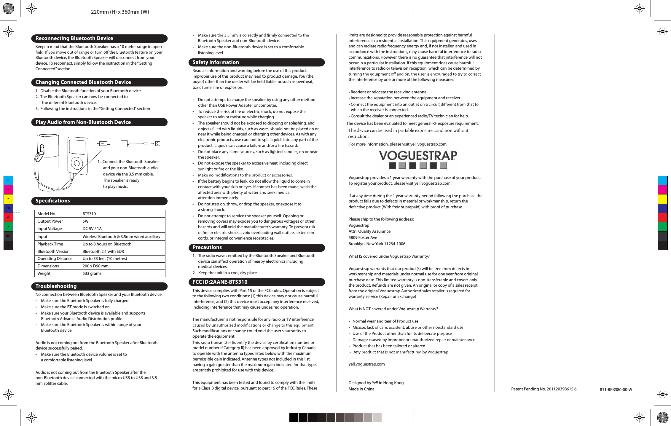 220mm (H) x 360mm (W)Model No.Output PowerInput VoltageInputPlayback TimeBluetooth VersionOperating DistanceDimensionsBTS3105WDC 5V / 1AWireless Bluetooth &amp; 3.5mm wired auxiliaryUp to 8 hours on BluetoothBluetooth 2.1 with EDRUp to 33 feet (10 metres)200 x D90 mmWeight 533 gramsPatent Pending No. 201120398615.6 811-BPR380-00-WReconnecting Bluetooth DeviceKeep in mind that the Bluetooth Speaker has a 10 meter range in open Bluetooth device, the Bluetooth Speaker will disconnect from your device. To reconnect, simply follow the instruction in the “Getting Connected” section.Changing Connected Bluetooth Device1. Disable the Bluetooth function of your Bluetooth device.2.  The Bluetooth Speaker can now be connected to3. Following the instructions in the “Getting Connected” sectionPlay Audio from Non-Bluetooth DeviceTroubleshootingNo connection between Bluetooth Speaker and your Bluetooth device.• Make sure the Bluetooth Speaker is fully charged• Make sure the BT mode is switched on.• Make sure your Bluetooth device is available and supports • Make sure the Bluetooth Speaker is within range of your Bluetooth device.Audio is not coming out from the Bluetooth Speaker after Bluetooth device successfully paired.• Make sure the Bluetooth device volume is set to a comfortable listening level.Audio is not coming out from the Bluetooth Speaker after the non-Bluetooth device connected with the micro USB to USB and 3.5 mm splitter cable.1. Connect the Bluetooth Speaker and your non-Bluetooth audio device via the 3.5 mm cable. The speaker is ready to play music.Bluetooth Speaker and non-Bluetooth device.•  Make sure the non-Bluetooth device is set to a comfortable listening level.Safety InformationRead all information and warning before the use of this product. Improper use of this product may lead to product damage. You (the buyer) other than the dealer will be held liable for such as overheat, •  Do not attempt to charge the speaker by using any other method other than USB Power Adapter or computer.• speaker to rain or moisture while charging.•  The speaker should not be exposed to dripping or splashing, and near it while being charged or charging other devices. As with any electronic products, use care not to spill liquids into any part of the • the speaker.•  Do not expose the speaker to excessive heat, including direct • •  If the battery begins to leak, do not allow the liquid to come in contact with your skin or eyes. If contact has been made, wash the attention immediately.•  Do not step on, throw, or drop the speaker, or expose it toa strong shock.•  Do not attempt to service the speaker yourself. Opening or removing covers may expose you to dangerous voltages or other hazards and will void the manufacturer’s warranty. To prevent risk cords, or integral convenience receptacles.Precautions1.  The radio waves emitted by the Bluetooth Speaker and Bluetooth medical devices.2. Keep the unit in a cool, dry place.FCC ID:2AANE-BTS310 This device complies with Part 15 of the FCC rules. Operation is subject to the following two conditions: (1) this device may not cause harmful interference, and (2) this device must accept any interference received, including interference that may cause undesired operation.The manufacturer is not responsible for any radio or TV interference operate the equipment.model number if Category II) has been approved by Industry Canada to operate with the antenna types listed below with the maximum permissible gain indicated. Antenna types not included in this list, having a gain greater than the maximum gain indicated for that type, are strictly prohibited for use with this device.This equipment has been tested and found to comply with the limits for a Class B digital device, pursuant to part 15 of the FCC Rules. These limits are designed to provide reasonable protection against harmful interference in a residential installation. This equipment generates, uses and can radiate radio frequency energy and, if not installed and used in accordance with the instructions, may cause harmful interference to radio communications. However, there is no guarantee that interference will not occur in a particular installation. If this equipment does cause harmful interference to radio or television reception, which can be determined by the interference by one or more of the following measures:• Reorient or relocate the receiving antenna.• Increase the separation between the equipment and receiver.which the receiver is connected.• Consult the dealer or an experienced radio/TV technician for help.The device has been evaluated to meet general RF exposure requirement. For more information, please visit yell.voguestrap.comVoguestrap provides a 1 year warranty with the purchase of your product.  To register your product, please visit yell.voguestrap.comproduct fails due to defects in material or workmanship, return the Please ship to the following address:VoguestrapAttn. Quality Assurance5809 Foster AveBrooklyn, New York 11234-1006workmanship and materials under normal use for one year from original the product. Refunds are not given. An original or copy of a sales receipt yell.voguestrap.comDesigned by Ye!! in Hong KongMade in ChinaCMYCMMYCYCMYKThe device can be used in portable exposure condition without restriction.