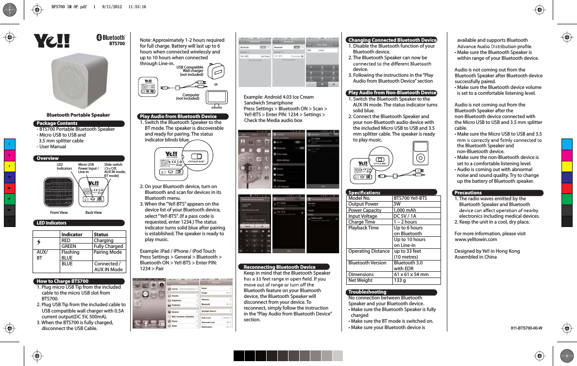 BTS700available and supports BluetoothtMake sure the Bluetooth Speaker is within range of your Bluetooth device.Audio is not coming out from the Bluetooth Speaker after Bluetooth devicesuccessfully paired.tMake sure the Bluetooth device volumeis set to a comfortable listening level.Audio is not coming out from the Bluetooth Speaker after the non-Bluetooth device connected with the Micro USB to USB and 3.5 mm splittercable.tMake sure the Micro USB to USB and 3.5 the Bluetooth Speaker and non-Bluetooth device.tMake sure the non-Bluetooth device is set to a comfortable listening level.tAudio is coming out with abnormalnoise and sound quality. Try to change up the battery of Bluetooth speaker.Precautions1. The radio waves emitted by the Bluetooth Speaker and Bluetoothelectronics including medical devices.2. Keep the unit in a cool, dry place.For more information, please visit www.yelltowin.comDesigned by Ye!! in Hong KongAssembled in ChinaPackage Contents- BTS700 Portable Bluetooth Speaker- Micro USB to USB and   3.5 mm splitter cable- User ManualOverviewLED IndicatorsIndicator StatusRED     ChargingGREEN     Fully ChargedAUX/ Flashing             Pairing ModeBT BLUE                       BLUE                    Connected /                                                     AUX IN ModeHow to Charge BTS7001. Plug micro USB Tip from the included cable to the micro USB slot fromBTS700.2. Plug USB Tip from the included cable toUSB compatible wall charger with 0.5A current output(DC 5V, 500mA).3. When the BTS700 is fully charged,disconnect the USB Cable.Note: Approximately 1-2 hours requiredfor full charge. Battery will last up to 6 hours when connected wirelessly and up to 10 hours when connectedthrough Line-in.Play Audio from Bluetooth Device1. Switch the Bluetooth Speaker to the BT mode. The speaker is discoverableand ready for pairing. The statusindicator blinds blue.2. On your Bluetooth device, turn on Bluetooth and scan for devices in its Bluetooth menu.3. When the “Ye!!-BTS” appears on the device list of your Bluetooth device,select “Ye!!-BTS”. (If a pass code is requested, enter 1234.) The statusindicator turns solid blue after pairingis established. The speaker is ready toplay music.Example: iPad / iPhone / iPod TouchPress Settings &gt; General &gt; Bluetooth &gt; Bluetooth ON &gt; Ye!!-BTS &gt; Enter PIN: 1234 &gt; PairExample: Android 4.03 Ice CreamSandwich SmartphonePress Settings &gt; Bluetooth ON &gt; Scan &gt; Ye!!-BTS &gt; Enter PIN: 1234 &gt; Settings &gt; Check the Media audio boxReconnecting Bluetooth DeviceKeep in mind that the Bluetooth Speaker Bluetooth feature on your Bluetoothdevice, the Bluetooth Speaker will disconnect from your device. Toreconnect, simply follow the instructionin the “Play Audio from Bluetooth Device”section.Changing Connected Bluetooth Device1. Disable the Bluetooth function of yourBluetooth device.2. The Bluetooth Speaker can now be device.3. Following the instructions in the “PlayAudio from Bluetooth Device” sectionPlay Audio from Non-Bluetooth Device1. Switch the Bluetooth Speaker to the AUX IN mode. The status indicator turnssolid blue.2. Connect the Bluetooth Speaker and your non-Bluetooth audio device with the included Micro USB to USB and 3.5 mm splitter cable. The speaker is readyto play music.Model No.                    BTS700 Ye!!-BTSOutput Power              3WPower Capacity           1,000 mAhInput Voltage               DC 5V / 1ACharge Time                 1 – 2 hoursPlayback Time              Up to 6 hours                                          on Bluetooth                                          Up to 10 hours                                          on Line-inOperating Distance    up to 33 feet                                          (10 metres)Bluetooth Version       Bluetooth 3.0                                          with EDRDimensions                   61 x 61 x 54 mmNet Weight                    133 gTroubleshootingNo connection between BluetoothSpeaker and your Bluetooth device.tMake sure the Bluetooth Speaker is fully chargedtMake sure the BT mode is switched on.tMake sure your Bluetooth device is Bluetooth Portable SpeakerLEDIndicatorsFront View Back ViewMicro USBPower Input / Line-inSlide switchAUX IN mode;BT mode]Computer(not included)USB CompatibleWall charger(not included)orCMYCMMYCYCMYKBPS700 IM OP.pdf   1   9/11/2012   11:53:16811-BTS700-00-W