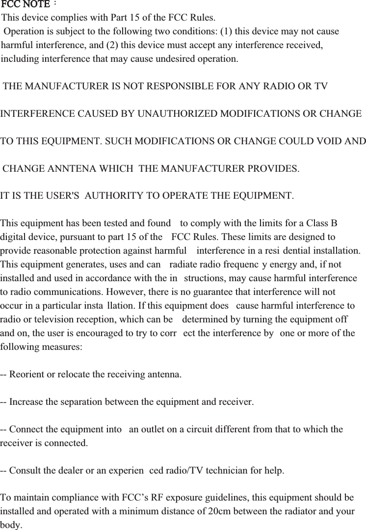 FCC NOTE：This device complies with Part 15 of the FCC Rules.  Operation is subject to the following two conditions: (1) this device may not cause harmful interference, and (2) this device must accept any interference received, including interference that may cause undesired operation. THE MANUFACTURER IS NOT RESPONSIBLE FOR ANY RADIO OR TV INTERFERENCE CAUSED BY UNAUTHORIZED MODIFICATIONS OR CHANGE TO THIS EQUIPMENT. SUCH MODIFICATIONS OR CHANGE COULD VOID AND CHANGE ANNTENA WHICH  THE MANUFACTURER PROVIDES. IT IS THE USER&apos;S  AUTHORITY TO OPERATE THE EQUIPMENT.This equipment has been tested and found  to comply with the limits for a Class B digital device, pursuant to part 15 of the  FCC Rules. These limits are designed to provide reasonable protection against harmful  interference in a resi dential installation. This equipment generates, uses and can  radiate radio frequenc y energy and, if not installed and used in accordance with the in structions, may cause harmful interference to radio communications. However, there is no guarantee that interference will not occur in a particular insta llation. If this equipment does  cause harmful interference to radio or television reception, which can be  determined by turning the equipment off and on, the user is encouraged to try to corr ect the interference by  one or more of the following measures:-- Reorient or relocate the receiving antenna.-- Increase the separation between the equipment and receiver.-- Connect the equipment into  an outlet on a circuit different from that to which the receiver is connected.-- Consult the dealer or an experien ced radio/TV technician for help. To maintain compliance with FCC’s RF exposure guidelines, this equipment should be installed and operated with a minimum distance of 20cm between the radiator and your body.