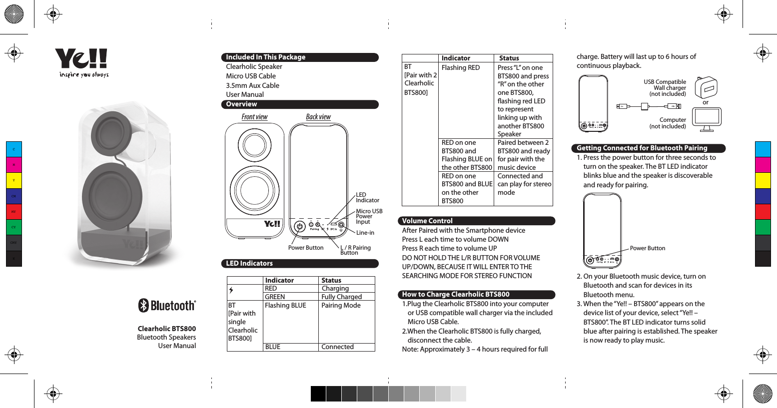 Included In This PackageClearholic SpeakerMicro USB Cable3.5mm Aux CableUser ManualOverviewTroubleshootingLED IndicatorsIndicator   StatusRED   ChargingGREEN   Fully ChargedBT     Flashing BLUE   Pairing Mode[Pair with single Clearholic BTS800]  BLUE   ConnectedClearholic BTS800Bluetooth SpeakersUser ManualFront view Back viewL / R Pairing ButtonLED IndicatorMicro USB Power InputLine-inPower ButtonIndicator   StatusBT       [Pair with 2  Clearholic  BTS800]  Volume ControlAfter Paired with the Smartphone devicePress L each time to volume DOWNPress R each time to volume UPDO NOT HOLD THE L/R BUTTON FOR VOLUME UP/DOWN, BECAUSE IT WILL ENTER TO THE SEARCHING MODE FOR STEREO FUNCTIONHow to Charge Clearholic BTS8001.Plug the Clearholic BTS800 into your computer or USB compatible wall charger via the included Micro USB Cable.2.When the Clearholic BTS800 is fully charged, disconnect the cable.Note: Approximately 3 – 4 hours required for full Press “L” on one BTS800 and press “R” on the other one BTS800, ashing red LED to represent linking up with another BTS800 SpeakerPaired between 2 BTS800 and ready for pair with the music deviceConnected and can play for stereo modeFlashing RED RED on one BTS800 and Flashing BLUE on the other BTS800RED on one BTS800 and BLUE on the other BTS800charge. Battery will last up to 6 hours of continuous playback.Getting Connected for Bluetooth Pairing1. Press the power button for three seconds to turn on the speaker. The BT LED indicator blinks blue and the speaker is discoverable and ready for pairing.2. On your Bluetooth music device, turn on Bluetooth and scan for devices in its Bluetooth menu.3. When the “Ye!! – BTS800” appears on the device list of your device, select “Ye!! – BTS800”. The BT LED indicator turns solid blue after pairing is established. The speaker is now ready to play music.Power ButtonStereo Pairing Setup ***An additional Clearholic BTS800 speaker is required***The Clearholic BTS800 speaker is equipped with Stereo Pairing feature. To connect two Clearholic speakers together with a true left / right stereo signal:1. Press the power button on both BTS800 for three seconds to turn on the speakers. The BT LED indicators blink red.2. Press the “L” pairing button from one Clearholic speaker and “R” pairing button on the other set of speaker for three seconds at the same time.3. The BT LED indicator on one speaker turns solid red once the speakers linked up with each other and the other speaker keeps blink blue.4. On your Bluetooth music device, turn on Bluetooth and scan for devices in its Bluetooth menu.5. When the “Ye!! – BTS800” appears on the device list of your device, select “Ye!! – BTS800”. The BT LED indicator turns solid blue after pairing is established. The speakers are now ready to play music in stereo mode.Reconnecting Bluetooth DeviceKeep in mind that the Bluetooth Speaker has a 33 feet range in open eld. If you move out of range or turn o the Bluetooth feature on your Bluetooth device, the Bluetooth Speaker will disconnect from your device. To reconnect, simply follow the instruction in the “Getting Connected” section.Changing Connected Bluetooth Device1. Disable the Bluetooth function of your Bluetooth device.2. The Bluetooth Speaker can now be connected to the dierent Bluetooth device.3. Following the instructions in the “Getting Connected” sectionPlay Audio from Non-Bluetooth DeviceTurn on the speaker, connect the Bluetooth Speaker and your non-Bluetooth audio device via the included 3.5 mm Aux cable. The speaker is ready to play music.SpecicationsModel No.:  BTS800Output Power:  3W + 5WInput Voltage:  DC 5V / 1ACharge Time:  3 - 4 hoursInput:  Wireless Bluetooth &amp;  3.5mm wired auxiliaryPlayback Time:  Up to 6 hours on   BluetoothBluetooth Version:  Bluetooth 3.0 with EDROperating Distance:   Up to 33 feet (10 metres)Dimensions:  175 x 90 x 75 mmWeight:   460 gramsTroubleshootingNo connection between Bluetooth Speaker and your Bluetooth device.• Make sure the Bluetooth Speaker is fully charged• Make sure the press and hold the power button to activate the pairing mode.• Make sure your Bluetooth device is available and supports Bluetooth Advance Audio Distribution prole.• Make sure the Bluetooth Speaker is within range of your Bluetooth device.Audio is not coming out from the Bluetooth Speaker after Bluetooth device successfully paired.• Make sure the Bluetooth device volume is set to a comfortable listening level.Audio is not coming out from the Bluetooth Speaker after the non-Bluetooth device connected with the 3.5 mm Aux cable.• Make sure the 3.5 mm Aux cable is correctly and rmly connected to the Bluetooth Speaker and non-Bluetooth device.• Make sure the non-Bluetooth device is set to a comfortable listening level.Precautions1. The radio waves emitted by the Bluetooth Speaker and Bluetooth device can aect operation of nearby electronics including medical devices.2. Keep the unit in a cool, dry place.For more information, please visit www.yelltowin.comDesigned by Ye!! in Hong KongAssembled in China240mm (W) x 115mm (H)Computer(not included)USB CompatibleWall charger(not included)orCMYCMMYCYCMYK
