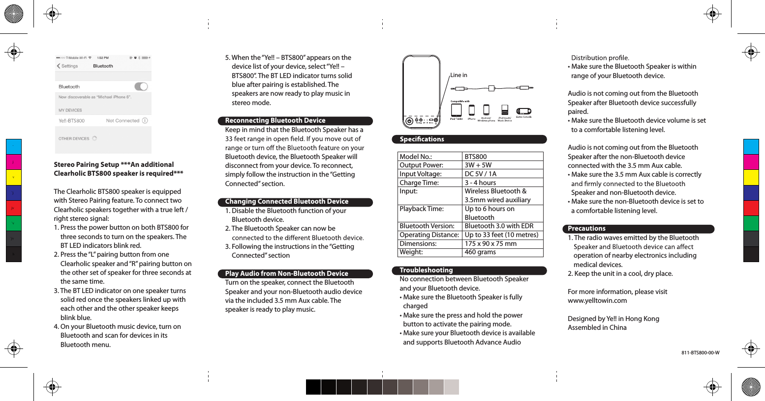 Stereo Pairing Setup ***An additional Clearholic BTS800 speaker is required***The Clearholic BTS800 speaker is equipped with Stereo Pairing feature. To connect two Clearholic speakers together with a true left / right stereo signal:1. Press the power button on both BTS800 for three seconds to turn on the speakers. The BT LED indicators blink red.2. Press the “L” pairing button from one Clearholic speaker and “R” pairing button on the other set of speaker for three seconds at the same time.3. The BT LED indicator on one speaker turns solid red once the speakers linked up with each other and the other speaker keeps blink blue.4. On your Bluetooth music device, turn on Bluetooth and scan for devices in its Bluetooth menu.5. When the “Ye!! – BTS800” appears on the device list of your device, select “Ye!! – BTS800”. The BT LED indicator turns solid blue after pairing is established. The speakers are now ready to play music in stereo mode.Reconnecting Bluetooth DeviceKeep in mind that the Bluetooth Speaker has a Bluetooth device, the Bluetooth Speaker will disconnect from your device. To reconnect, simply follow the instruction in the “Getting Connected” section.Changing Connected Bluetooth Device1. Disable the Bluetooth function of your Bluetooth device.2. The Bluetooth Speaker can now be 3. Following the instructions in the “Getting Connected” sectionPlay Audio from Non-Bluetooth DeviceTurn on the speaker, connect the Bluetooth Speaker and your non-Bluetooth audio device via the included 3.5 mm Aux cable. The speaker is ready to play music.Model No.:  BTS800Output Power:  3W + 5WInput Voltage:  DC 5V / 1ACharge Time:  3 - 4 hoursInput:  Wireless Bluetooth &amp;  3.5mm wired auxiliaryPlayback Time:  Up to 6 hours on  BluetoothBluetooth Version:  Bluetooth 3.0 with EDROperating Distance:   Up to 33 feet (10 metres)Dimensions:  175 x 90 x 75 mmWeight:     460 gramsTroubleshootingNo connection between Bluetooth Speaker and your Bluetooth device.• Make sure the Bluetooth Speaker is fully charged• Make sure the press and hold the power button to activate the pairing mode.• Make sure your Bluetooth device is available and supports Bluetooth Advance Audio • Make sure the Bluetooth Speaker is within range of your Bluetooth device.Audio is not coming out from the Bluetooth Speaker after Bluetooth device successfully paired.• Make sure the Bluetooth device volume is set to a comfortable listening level.Audio is not coming out from the Bluetooth Speaker after the non-Bluetooth device connected with the 3.5 mm Aux cable.• Make sure the 3.5 mm Aux cable is correctly Speaker and non-Bluetooth device.• Make sure the non-Bluetooth device is set to a comfortable listening level.Precautions1. The radio waves emitted by the Bluetooth operation of nearby electronics including medical devices.2. Keep the unit in a cool, dry place.For more information, please visit www.yelltowin.comDesigned by Ye!! in Hong KongAssembled in ChinaLine in`jv`jjv`v`jvh811-BTS800-00-W
