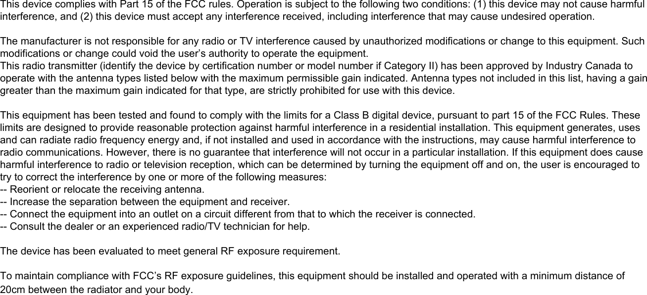 This device complies with Part 15 of the FCC rules. Operation is subject to the following two conditions: (1) this device may not cause harmful interference, and (2) this device must accept any interference received, including interference that may cause undesired operation.The manufacturer is not responsible for any radio or TV interference caused by unauthorized modifications or change to this equipment. Such modifications or change could void the user’s authority to operate the equipment.This radio transmitter (identify the device by certification number or model number if Category II) has been approved by Industry Canada to operate with the antenna types listed below with the maximum permissible gain indicated. Antenna types not included in this list, having a gain greater than the maximum gain indicated for that type, are strictly prohibited for use with this device.This equipment has been tested and found to comply with the limits for a Class B digital device, pursuant to part 15 of the FCC Rules. These limits are designed to provide reasonable protection against harmful interference in a residential installation. This equipment generates, uses and can radiate radio frequency energy and, if not installed and used in accordance with the instructions, may cause harmful interference to radio communications. However, there is no guarantee that interference will not occur in a particular installation. If this equipment does cause harmful interference to radio or television reception, which can be determined by turning the equipment off and on, the user is encouraged to try to correct the interference by one or more of the following measures: -- Reorient or relocate the receiving antenna. -- Increase the separation between the equipment and receiver. -- Connect the equipment into an outlet on a circuit different from that to which the receiver is connected. -- Consult the dealer or an experienced radio/TV technician for help.The device has been evaluated to meet general RF exposure requirement. To maintain compliance with FCC’s RF exposure guidelines, this equipment should be installed and operated with a minimum distance of 20cm between the radiator and your body.