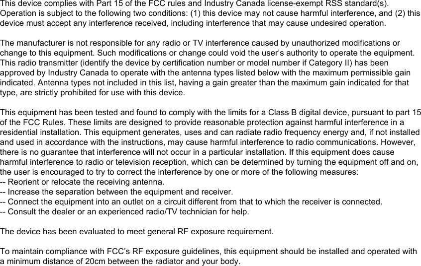 This device complies with Part 15 of the FCC rules and Industry Canada license-exempt RSS standard(s). Operation is subject to the following two conditions: (1) this device may not cause harmful interference, and (2) this device must accept any interference received, including interference that may cause undesired operation.The manufacturer is not responsible for any radio or TV interference caused by unauthorized modifications or change to this equipment. Such modifications or change could void the user’s authority to operate the equipment.This radio transmitter (identify the device by certification number or model number if Category II) has been approved by Industry Canada to operate with the antenna types listed below with the maximum permissible gain indicated. Antenna types not included in this list, having a gain greater than the maximum gain indicated for that type, are strictly prohibited for use with this device.This equipment has been tested and found to comply with the limits for a Class B digital device, pursuant to part 15 of the FCC Rules. These limits are designed to provide reasonable protection against harmful interference in a residential installation. This equipment generates, uses and can radiate radio frequency energy and, if not installed and used in accordance with the instructions, may cause harmful interference to radio communications. However, there is no guarantee that interference will not occur in a particular installation. If this equipment does cause harmful interference to radio or television reception, which can be determined by turning the equipment off and on, the user is encouraged to try to correct the interference by one or more of the following measures: -- Reorient or relocate the receiving antenna. -- Increase the separation between the equipment and receiver. -- Connect the equipment into an outlet on a circuit different from that to which the receiver is connected. -- Consult the dealer or an experienced radio/TV technician for help.The device has been evaluated to meet general RF exposure requirement. To maintain compliance with FCC’s RF exposure guidelines, this equipment should be installed and operated with a minimum distance of 20cm between the radiator and your body.