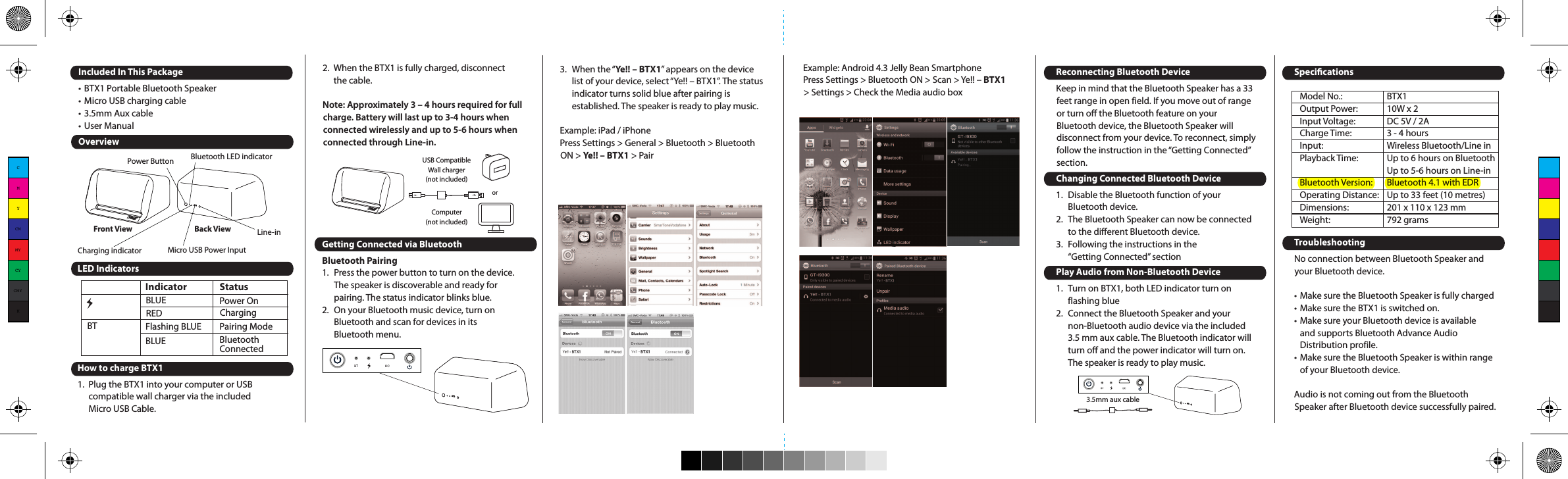 Example: Android 4.3 Jelly Bean SmartphonePress Settings &gt; Bluetooth ON &gt; Scan &gt; Ye!! – BTX1 &gt; Settings &gt; Check the Media audio boxIncluded In This Package• BTX1 Portable Bluetooth Speaker• Micro USB charging cable• 3.5mm Aux cable• User ManualOverviewLED IndicatorsHow to charge BTX11.  Plug the BTX1 into your computer or USBcompatible wall charger via the included Micro USB Cable.Back ViewFront ViewPower Button Bluetooth LED indicatorCharging indicator Micro USB Power InputLine-inIndicator               StatusBT  RED  Charging Flashing BLUE         Pairing ModeBLUE         BluetoothConnectedBLUE  Power OnComputer(not included)USB CompatibleWall charger(not included)or2.  When the BTX1 is fully charged, disconnect the cable.Note: Approximately 3 – 4 hours required for full charge. Battery will last up to 3-4 hours when connected wirelessly and up to 5-6 hours when connected through Line-in.Getting Connected via BluetoothBluetooth Pairing1.  Press the power button to turn on the device.The speaker is discoverable and ready for pairing. The status indicator blinks blue.2.  On your Bluetooth music device, turn on Bluetooth and scan for devices in its Bluetooth menu.3.  When the “Ye!! – BTX1” appears on the device list of your device, select “Ye!! – BTX1”. The status indicator turns solid blue after pairing is established. The speaker is ready to play music.Example: iPad / iPhonePress Settings &gt; General &gt; Bluetooth &gt; Bluetooth ON &gt; Ye!! – BTX1 &gt; Pair3.5mm aux cableModel No.:  BTX1Output Power:  10W x 2Input Voltage:  DC 5V / 2ACharge Time:  3 - 4 hoursInput:  Wireless Bluetooth/Line in Playback Time:  Up to 6 hours on BluetoothUp to 5-6 hours on Line-inBluetooth Version:  Bluetooth 4.1 with EDROperating Distance:   Up to 33 feet (10 metres)Dimensions:  201 x 110 x 123 mmWeight:   792 gramsReconnecting Bluetooth DeviceKeep in mind that the Bluetooth Speaker has a 33 feet range in open field. If you move out of range or turn off the Bluetooth feature on your Bluetooth device, the Bluetooth Speaker will disconnect from your device. To reconnect, simply follow the instruction in the “Getting Connected” section.Changing Connected Bluetooth Device1.  Disable the Bluetooth function of your Bluetooth device.2.  The Bluetooth Speaker can now be connected to the different Bluetooth device.3.  Following the instructions in the “Getting Connected” sectionPlay Audio from Non-Bluetooth Device1.  Turn on BTX1, both LED indicator turn on flashing blue2.  Connect the Bluetooth Speaker and your non-Bluetooth audio device via the included 3.5 mm aux cable. The Bluetooth indicator will turn off and the power indicator will turn on. The speaker is ready to play music.SpecicationsTroubleshootingNo connection between Bluetooth Speaker and your Bluetooth device.• Make sure the Bluetooth Speaker is fully charged• Make sure the BTX1 is switched on.• Make sure your Bluetooth device is available and supports Bluetooth Advance Audio Distribution profile.• Make sure the Bluetooth Speaker is within range of your Bluetooth device.Audio is not coming out from the Bluetooth Speaker after Bluetooth device successfully paired.Make sure the Bluetooth device volume is set to a comfortable listening level.Audio is not coming out from the Bluetooth Speaker after the non-Bluetooth device connected with the micro USB to USB and 3.5 mm splitter cable.• Make sure the 3.5 mm aux cable is correctly and firmly connected to the Bluetooth Speaker and non-Bluetooth device.• Make sure the non-Bluetooth device is set to a comfortable listening level.Precautions1.  The radio waves emitted by the Bluetooth Speaker and Bluetooth device can affect operation of nearby electronics including medical devices.2.  Keep the unit in a cool, dry place.For more information, please visit www.yelltowin.comDesigned by Ye!! in Hong KongAssembled in ChinaCMYCMMYCYCMYK