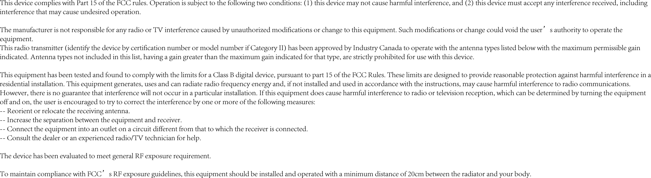 This device complies with Part 15 of the FCC rules. Operation is subject to the following two conditions: (1) this device may not cause harmful interference, and (2) this device must accept any interference received, including interference that may cause undesired operation.The manufacturer is not responsible for any radio or TV interference caused by unauthorized modifications or change to this equipment. Such modifications or change could void the user’s authority to operate the equipment.This radio transmitter (identify the device by certification number or model number if Category II) has been approved by Industry Canada to operate with the antenna types listed below with the maximum permissible gain indicated. Antenna types not included in this list, having a gain greater than the maximum gain indicated for that type, are strictly prohibited for use with this device.This equipment has been tested and found to comply with the limits for a Class B digital device, pursuant to part 15 of the FCC Rules. These limits are designed to provide reasonable protection against harmful interference in a residential installation. This equipment generates, uses and can radiate radio frequency energy and, if not installed and used in accordance with the instructions, may cause harmful interference to radio communications. However, there is no guarantee that interference will not occur in a particular installation. If this equipment does cause harmful interference to radio or television reception, which can be determined by turning the equipment off and on, the user is encouraged to try to correct the interference by one or more of the following measures: -- Reorient or relocate the receiving antenna. -- Increase the separation between the equipment and receiver. -- Connect the equipment into an outlet on a circuit different from that to which the receiver is connected. -- Consult the dealer or an experienced radio/TV technician for help.The device has been evaluated to meet general RF exposure requirement. To maintain compliance with FCC’s RF exposure guidelines, this equipment should be installed and operated with a minimum distance of 20cm between the radiator and your body.