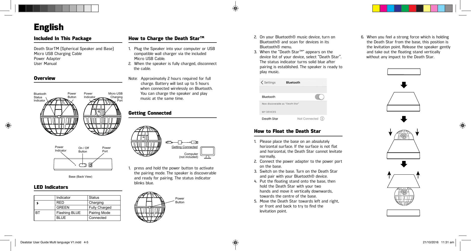 Included In This PackageDeath StarTM (Spherical Speaker and Base)Micro USB Charging CablePower AdapterUser ManualOverview2. On your Bluetooth® music device, turn onBluetooth® and scan for devices in itsBluetooth® menu.3. When the “Death StarTM” appears on thedevice list of your device, select “Death Star”.The status indicator turns solid blue afterpairing is established. The speaker is ready toplay music.How to Float the Death Star1. Please place the base on an absolutelyhorizontalsurface.Ifthesurfaceisnotatand horizontal, the Death Star cannot levitatenormally.2. Connect the power adapter to the power porton the base.3. Switch on the base. Turn on the Death Starand pair with your Bluetooth® device.4. Puttheoatingstandontothebase,thenhold the Death Star with your twohands and move it vertically downwards,towards the centre of the base.5. Move the Death Star towards left and right,orfrontandbacktotrytondthelevitation point.6. When you feel a strong force which is holdingthe Death Star from the base, this position isthe levitation point. Release the speaker gentlyandtakeouttheoatingstandverticallywithout any impact to the Death Star.EnglishHow to Charge the Death StarTM1. Plug the Speaker into your computer or USBcompatible wall charger via the includedMicro USB Cable.2. When the speaker is fully charged, disconnectthe cable.Note:  Approximately 2 hours required for fullcharge. Battery will last up to 5 hours         when connected wirelessly on Bluetooth.         You can charge the speaker and play         music at the same time.Getting Connected1. press and hold the power button to activatethe pairing mode. The speaker is discoverableand ready for pairing. The status indicatorblinks blue.LED IndicatorsBase (Back View)Power IndicatorOn / Off ButtonPower IndicatorPower PortBluetooth Status IndicatorPower ButtonMicro USB Charging PortIndicatorREDGREENFlashing BLUEBLUEStatusChargingFully ChargedPairing ModeConnectedBTPower ButtonGetting ConnectedComputer(not included)Deatstar User Guide Multi language V1.indd   4-5 21/10/2016   11:31 am