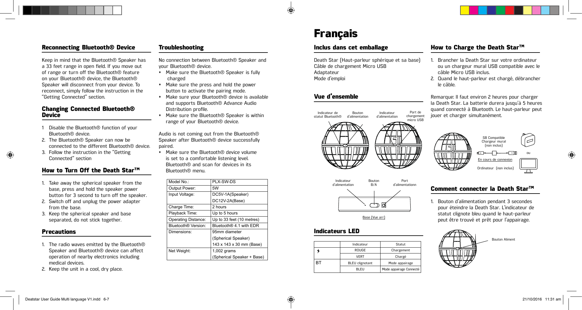 Reconnecting Bluetooth® DeviceKeep in mind that the Bluetooth® Speaker has a33feetrangeinopeneld.Ifyoumoveout ofrangeorturnotheBluetooth®feature on your Bluetooth® device, the Bluetooth® Speaker will disconnect from your device. To reconnect, simply follow the instruction in the “Getting Connected” section.Changing Connected Bluetooth® Device1  Disable the Bluetooth® function of your   Bluetooth®  device.2.  The Bluetooth® Speaker can now be connectedtothedierentBluetooth®device.3.  Follow the instruction in the “Getting   Connected”  sectionHow to Turn O the Death StarTM1.  Take away the spherical speaker from the   base, press and hold the speaker power buttonfor3secondtoturnothespeaker.2. Switchoandunplugthepoweradapter   from the base.3.  Keep the spherical speaker and base   separated, do not stick together.Precautions1.  The radio waves emitted by the Bluetooth® SpeakerandBluetooth®devicecanaect  operation of nearby electronics including  medical devices.2.  Keep the unit in a cool, dry place.Inclus dans cet emballageDeath Star (Haut-parleur sphérique et sa base)Câble de chargement Micro USBAdaptateurMode d’emploiVue d’ensembleFrançaisTroubleshootingNo connection between Bluetooth® Speaker andyour Bluetooth® device.sMake sure the Bluetooth® Speaker is fully   chargedsMake sure the press and hold the power  button to activate the pairing mode.sMake sure your Bluetooth® device is available  and supports Bluetooth® Advance Audio Distributionprole.sMake sure the Bluetooth® Speaker is within  range of your Bluetooth® device.Audio is not coming out from the Bluetooth®Speaker after Bluetooth® device successfullypaired.sMake sure the Bluetooth® device volume    is set to a comfortable listening level.   Bluetooth® and scan for devices in its  Bluetooth® menu.How to Charge the Death StarTM1.  Brancher la Death Star sur votre ordinateur    ou un chargeur mural USB compatible avec le    câble Micro USB inclus.2.  Quand le haut-parleur est chargé, débrancher    le câble.Remarque: Il faut environ 2 heures pour charger la Death Star. La batterie durera jusqu’à 5 heures quand connecté à Bluetooth. Le haut-parleur peut jouer et charger simultanément.Comment connecter la Death StarTM1.  Bouton d’alimentation pendant 3 secondes    pour éteindre la Death Star. L’indicateur de    statut clignote bleu quand le haut-parleur    peut être trouvé et prêt pour l’appairage.Indicateurs LED BTModel No.:Output Power:Input Voltage:Charge Time:Playback Time:Operating Distance:Bluetooth® Version:Dimensions:Net Weight:PLX-SW-DS5WDC5V-1A(Speaker)DC12V-2A(Base)2 hoursUp to 5 hoursUp to 33 feet (10 metres)Bluetooth® 4.1 with EDR95mm diameter(Spherical Speaker)143 x 143 x 30 mm (Base)1,002 grams(Spherical Speaker + Base)Indicateur de statut Bluetooth®SB Compatible Chargeur mural (non inclus)Bouton AlimentOrdinateur  (non inclus)En cours de connexionouIndicateurd’alimentationIndicateur StatutVERT ChargéROUGE ChargementBLEU clignotant Mode appairage BLEU Mode appairage ConnectéBoutonB/ABase (Vue arr)Portd’alimentationnIndicateurd’alimentationBoutond’alimentationPort dechargementmicro USBDeatstar User Guide Multi language V1.indd   6-7 21/10/2016   11:31 am