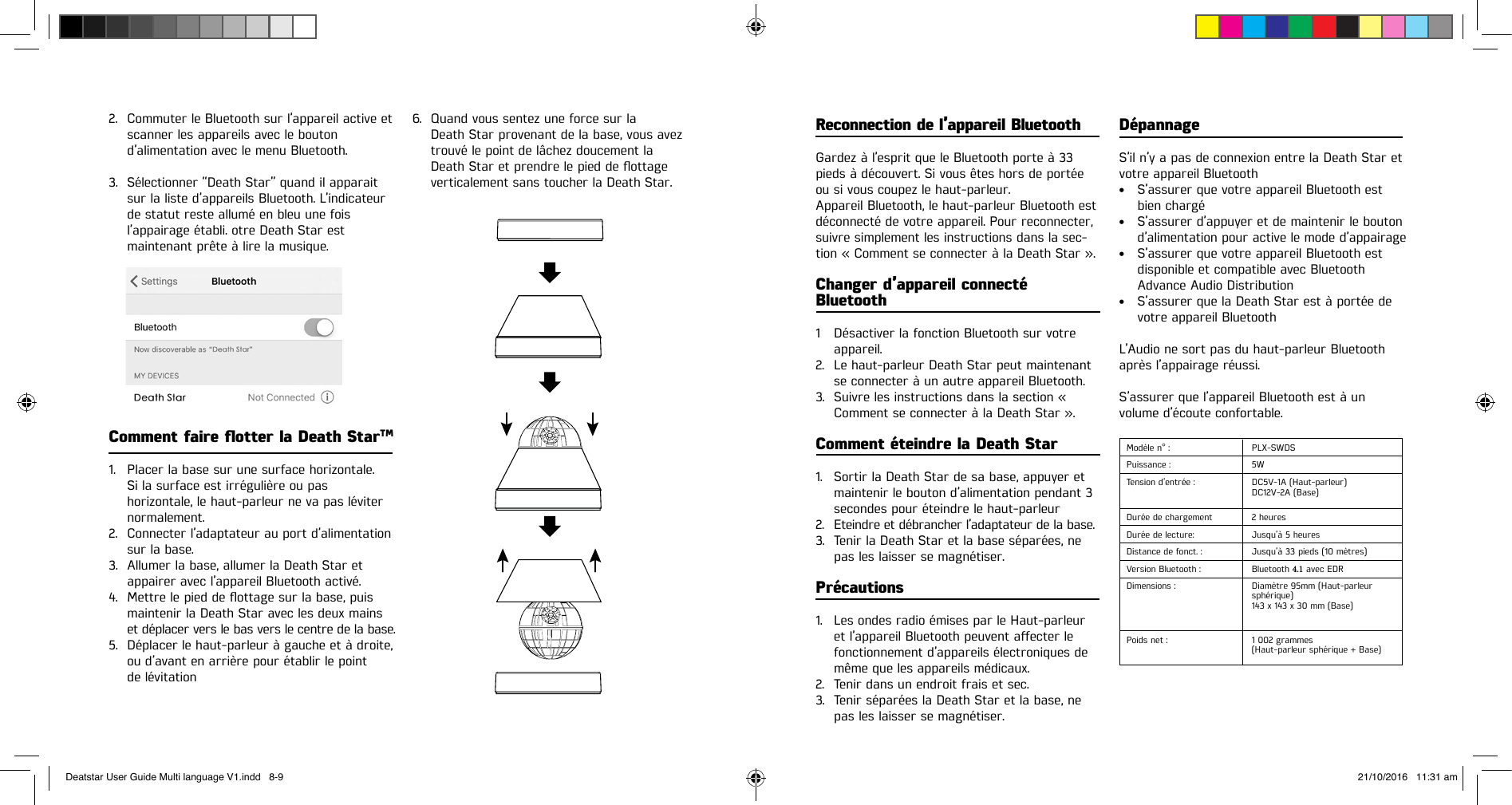 2. Commuter le Bluetooth sur l’appareil active etscanner les appareils avec le boutond’alimentation avec le menu Bluetooth.3. Sélectionner “Death Star” quand il apparaitsur la liste d’appareils Bluetooth. L’indicateurde statut reste allumé en bleu une foisl’appairage établi. otre Death Star estmaintenant prête à lire la musique.Comment faire otter la Death StarTM1. Placer la base sur une surface horizontale.Si la surface est irrégulière ou pashorizontale, le haut-parleur ne va pas léviternormalement.2. Connecter l’adaptateur au port d’alimentationsur la base.3. Allumer la base, allumer la Death Star et appairer avec l’appareil Bluetooth activé.4. Mettrelepieddeottagesurlabase,puismaintenir la Death Star avec les deux mainset déplacer vers le bas vers le centre de la base.5. Déplacer le haut-parleur à gauche et à droite,ou d’avant en arrière pour établir le pointde lévitation6. Quand vous sentez une force sur laDeath Star provenant de la base, vous aveztrouvé le point de lâchez doucement laDeathStaretprendrelepieddeottageverticalement sans toucher la Death Star.Reconnection de l’appareil BluetoothGardez à l’esprit que le Bluetooth porte à 33 pieds à découvert. Si vous êtes hors de portée ou si vous coupez le haut-parleur.Appareil Bluetooth, le haut-parleur Bluetooth est déconnecté de votre appareil. Pour reconnecter, suivre simplement les instructions dans la sec-tion « Comment se connecter à la Death Star ».Changer d’appareil connecté Bluetooth1  Désactiver la fonction Bluetooth sur votre appareil.2. Le haut-parleur Death Star peut maintenantse connecter à un autre appareil Bluetooth.3. Suivre les instructions dans la section «Comment se connecter à la Death Star ».Comment éteindre la Death Star1. Sortir la Death Star de sa base, appuyer etmaintenir le bouton d’alimentation pendant 3secondes pour éteindre le haut-parleur2. Eteindre et débrancher l’adaptateur de la base.3. Tenir la Death Star et la base séparées, nepas les laisser se magnétiser.Précautions1. Les ondes radio émises par le Haut-parleuretl’appareilBluetoothpeuventaecterlefonctionnement d’appareils électroniques demême que les appareils médicaux.2. Tenir dans un endroit frais et sec.3. Tenir séparées la Death Star et la base, nepas les laisser se magnétiser.DépannageS’il n’y a pas de connexion entre la Death Star et votre appareil Bluetooth• S’assurer que votre appareil Bluetooth estbien chargé• S’assurer d’appuyer et de maintenir le boutond’alimentation pour active le mode d’appairage• S’assurer que votre appareil Bluetooth estdisponible et compatible avec BluetoothAdvance Audio Distribution• S’assurer que la Death Star est à portée devotre appareil BluetoothL’Audio ne sort pas du haut-parleur Bluetooth après l’appairage réussi.S’assurer que l’appareil Bluetooth est à unvolume d’écoute confortable.Modèle n° : PLX-SWDSPuissance : 5WTension d’entrée : DC5V-1A (Haut-parleur)DC12V-2A (Base)Durée de chargement  2 heuresDurée de lecture: Jusqu’à 5 heuresDistance de fonct. : Jusqu’à 33 pieds (10 mètres)Version Bluetooth : Bluetooth 4.1 avec EDRDimensions : Diamètre 95mm (Haut-parleur sphérique)143 x 143 x 30 mm (Base)Poids net : 1 002 grammes(Haut-parleur sphérique + Base)Deatstar User Guide Multi language V1.indd   8-9 21/10/2016   11:31 am