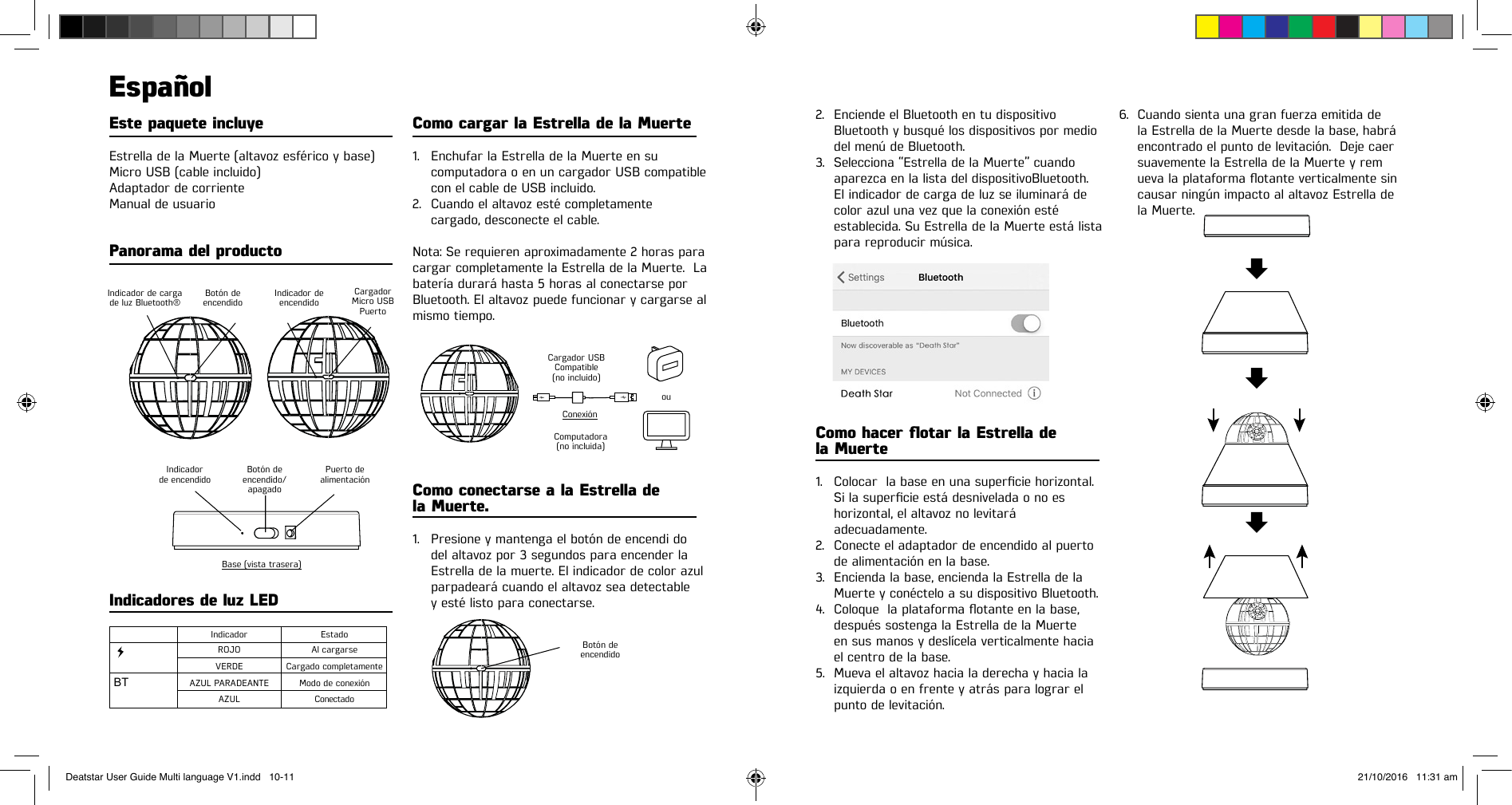 Este paquete incluye Estrella de la Muerte (altavoz esférico y base) Micro USB (cable incluido)Adaptador de corriente Manual de usuario Panorama del productoEspañolComo cargar la Estrella de la Muerte 1.  Enchufar la Estrella de la Muerte en su    computadora o en un cargador USB compatible    con el cable de USB incluido.2.  Cuando el altavoz esté completamente    cargado, desconecte el cable.Nota: Se requieren aproximadamente 2 horas para cargar completamente la Estrella de la Muerte.  La batería durará hasta 5 horas al conectarse por Bluetooth. El altavoz puede funcionar y cargarse al mismo tiempo. Como conectarse a la Estrella de  la Muerte.1.  Presione y mantenga el botón de encendi do  del altavoz por 3 segundos para encender la    Estrella de la muerte. El indicador de color azul    parpadeará cuando el altavoz sea detectable   y esté listo para conectarse. Indicadores de luz LED BTIndicador de carga de luz Bluetooth®Cargador USB Compatible(no incluido)Botón de  encendidoComputadora  (no incluida)ConexiónouIndicadorde encendidoIndicador  EstadoVERDE Cargado completamente ROJO Al cargarseAZUL PARADEANTE Modo de conexiónAZUL ConectadoBotón de encendido/ apagado  Base (vista trasera)Puerto dealimentación Indicador de encendido Botón de encendido CargadorMicro USB Puerto2.  Enciende el Bluetooth en tu dispositivo    Bluetooth y busqué los dispositivos por medio    del menú de Bluetooth. 3.  Selecciona “Estrella de la Muerte” cuando    aparezca en la lista del dispositivoBluetooth.     El indicador de carga de luz se iluminará de    color azul una vez que la conexión esté    establecida. Su Estrella de la Muerte está lista    para reproducir música. Como hacer otar la Estrella de  la Muerte  1. Colocarlabaseenunasuperciehorizontal.  Silasupercieestádesniveladaonoes   horizontal, el altavoz no levitará   adecuadamente. 2.  Conecte el adaptador de encendido al puerto    de alimentación en la base.3.  Encienda la base, encienda la Estrella de la    Muerte y conéctelo a su dispositivo Bluetooth. 4. Coloquelaplataformaotanteenlabase,   después sostenga la Estrella de la Muerte    en sus manos y deslícela verticalmente hacia    el centro de la base. 5.  Mueva el altavoz hacia la derecha y hacia la    izquierda o en frente y atrás para lograr el    punto de levitación.6.  Cuando sienta una gran fuerza emitida de    la Estrella de la Muerte desde la base, habrá    encontrado el punto de levitación.  Deje caer    suavemente la Estrella de la Muerte y rem  uevalaplataformaotanteverticalmentesin   causar ningún impacto al altavoz Estrella de    la Muerte. Deatstar User Guide Multi language V1.indd   10-11 21/10/2016   11:31 am